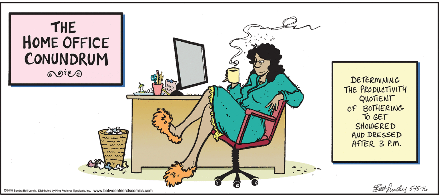 Art OCR: THE HOME OFFICE CONUNDRUM DETERMINING THE PRODUCTIVITY QUOTIENT OF BOTHERING To GET SHOWERED AND DRESSED AFTER 3 P.M. - Eet hunoly 545-16 C2015 Sancra Bel-Lundy. Disributec by King Features SyndicalaInc. www.betweenfriendscomics.com THE HOME OFFICE CONUNDRUM DETERMINING THE PRODUCTIVITY QUOTIENT OF BOTHERING To GET SHOWERED AND DRESSED AFTER 3 P.M. - Eet hunoly 545-16 C2015 Sancra Bel-Lundy. Disributec by King Features SyndicalaInc. www.betweenfriendscomics.com