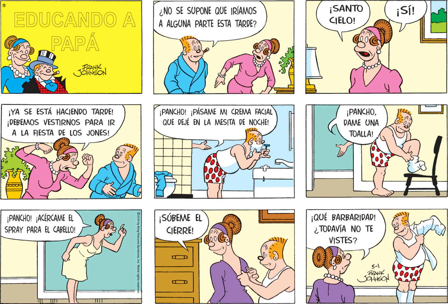 Blue OCR: ¿NO SE SUPONE QUE IRÍAMOS A ALGUNA PARTE ESTA TARDE? ¡SANTO CIELO! ¡S! EDUCANDO A PAPA FRANK JOHNSON ¡YA SE ESTÁ HACIENDO TARDE! ¡DEBEMOS VESTIRNOS PARA IR A LA RESTA DE LOS JONES! ¡PANCHO! ¡PÁSAME MI CREMA FACIAL QUE DEJÉ EN LA MESITA DE NOCHE! ¡PANCHODAME UNA TOALLA! ¡SÚBEME EL ¡QUÉ BARBARIDAD! ¿ TODAVÍA NO TE VISTES? ¡PANCHO! ¡ACÉRCAME EL SPRAY PARA EL CABELLO! CIERRE! 5-1 FRANK ¿NO SE SUPONE QUE IRÍAMOS A ALGUNA PARTE ESTA TARDE? ¡SANTO CIELO! ¡S! EDUCANDO A PAPA FRANK JOHNSON ¡YA SE ESTÁ HACIENDO TARDE! ¡DEBEMOS VESTIRNOS PARA IR A LA RESTA DE LOS JONES! ¡PANCHO! ¡PÁSAME MI CREMA FACIAL QUE DEJÉ EN LA MESITA DE NOCHE! ¡PANCHODAME UNA TOALLA! ¡SÚBEME EL ¡QUÉ BARBARIDAD! ¿ TODAVÍA NO TE VISTES? ¡PANCHO! ¡ACÉRCAME EL SPRAY PARA EL CABELLO! CIERRE! 5-1 FRANK