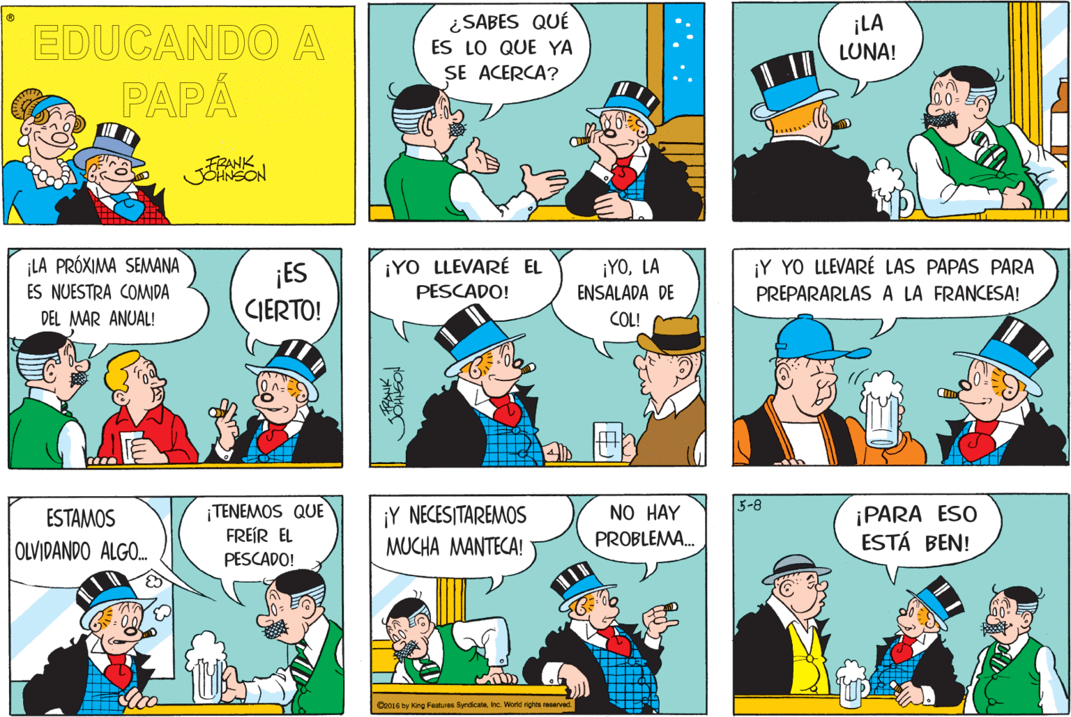 People OCR: ¿ SABES QUÉ EDUCANDO A ¡LA LUNA! ES LO QUE YA SE ACERCA? PAPA FRANK ¡LA PRÓXIMA SEMWANA ¡YOLA ENSALADA DE ¡Y YO LLEVARÉ LAS PAPAS PARA PREPARARLAS A LA FRANCESA! ¡YO LLEVARÉ EL ¡ES CIERTO! ES NUESTRA COMIDA PESCADO! DEL MAR ANUAL! COL! 5-8 ¡TENEMOS QUE FREÍR EL ¡Y NECESITAREMOS MUCHA MANTECA! NO HAY ¡PARA ESO ESTÁ BEN! ESTAMOS PROBLEMA. OLVIDANDO ALGO. PESCADO! Cr016 by King Features Syndicatehe World ghts eserved :. .: ¿ SABES QUÉ EDUCANDO A ¡LA LUNA! ES LO QUE YA SE ACERCA? PAPA FRANK ¡LA PRÓXIMA SEMWANA ¡YOLA ENSALADA DE ¡Y YO LLEVARÉ LAS PAPAS PARA PREPARARLAS A LA FRANCESA! ¡YO LLEVARÉ EL ¡ES CIERTO! ES NUESTRA COMIDA PESCADO! DEL MAR ANUAL! COL! 5-8 ¡TENEMOS QUE FREÍR EL ¡Y NECESITAREMOS MUCHA MANTECA! NO HAY ¡PARA ESO ESTÁ BEN! ESTAMOS PROBLEMA. OLVIDANDO ALGO. PESCADO! Cr016 by King Features Syndicatehe World ghts eserved :. .: