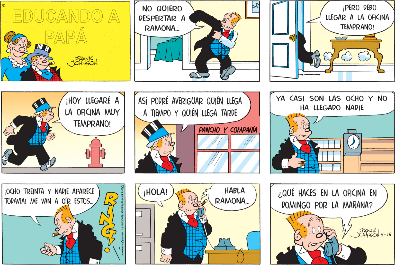 People OCR: ¡PERO DEBO EDUCANDO A NO QUIERO DESPERTAR A RAMON?.. LLEGAR A LA ORCINA TEMPRANO! PAPA FRANK JOHNSON ¡HOY LLEGARÉ A LA OFICINA MUY TEMPRANO! YA CASI SON LAS OCHO Y NO ASÍ PODRÉ AVERIGUAR QUIÉN LLEGA A TIEMPO Y QUIÉN LLEGA TARDE HA LLEGADO NADIE PANCHO Y COMPAÑIA HABLA ¡OCHO TREINTA Y NADIE APARECE TODAVÍA! ME VAN A OÍR ESTOS. iHOLA! ¿QUÉ HACES EN LA ORICINA EN DOMINGO POR LA MAÑANA? RAMONA. FRANK JOhisON 5-15 Features SyraiceteIre. Wona rgras roservad. ¡PERO DEBO EDUCANDO A NO QUIERO DESPERTAR A RAMON?.. LLEGAR A LA ORCINA TEMPRANO! PAPA FRANK JOHNSON ¡HOY LLEGARÉ A LA OFICINA MUY TEMPRANO! YA CASI SON LAS OCHO Y NO ASÍ PODRÉ AVERIGUAR QUIÉN LLEGA A TIEMPO Y QUIÉN LLEGA TARDE HA LLEGADO NADIE PANCHO Y COMPAÑIA HABLA ¡OCHO TREINTA Y NADIE APARECE TODAVÍA! ME VAN A OÍR ESTOS. iHOLA! ¿QUÉ HACES EN LA ORICINA EN DOMINGO POR LA MAÑANA? RAMONA. FRANK JOhisON 5-15 Features SyraiceteIre. Wona rgras roservad.