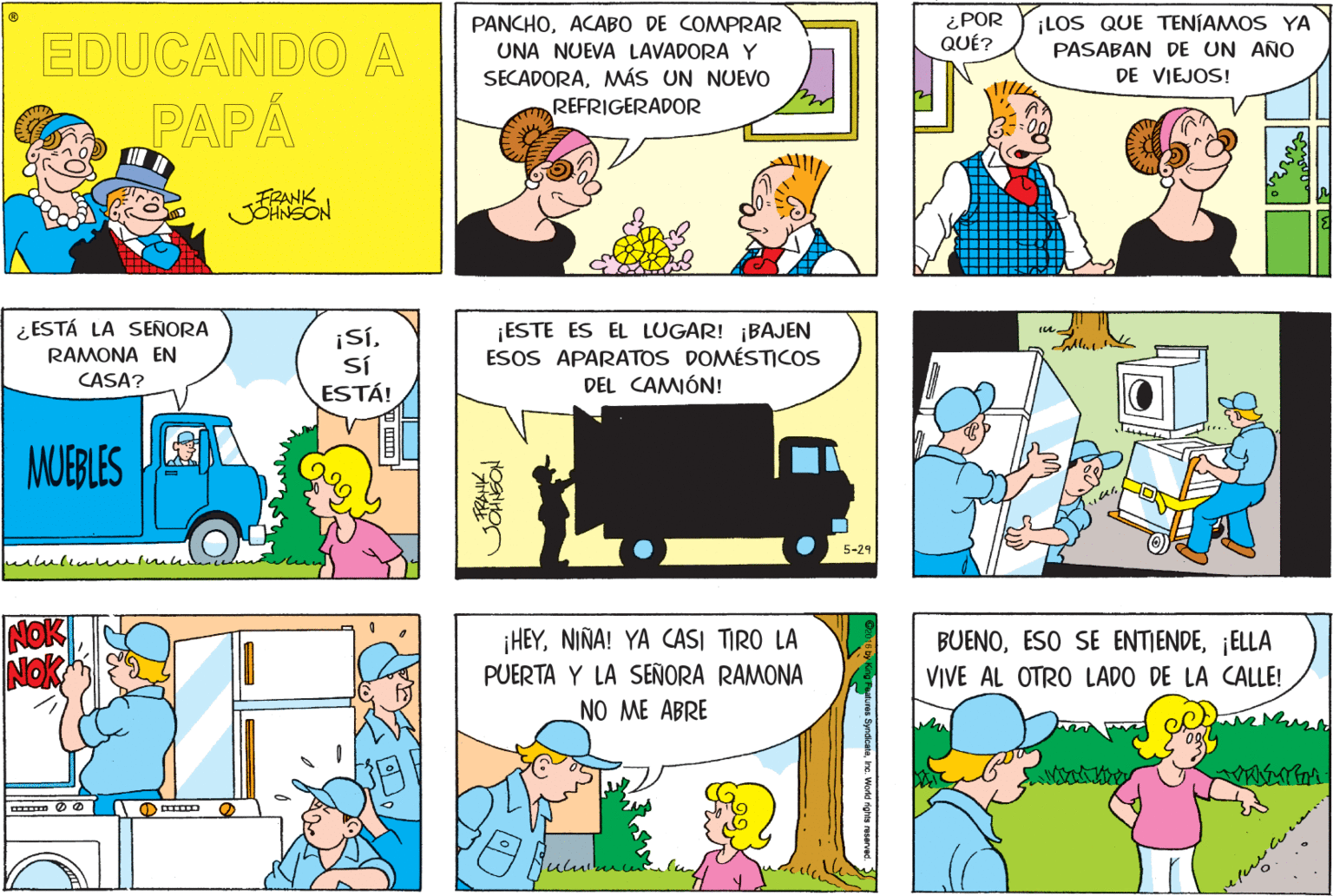 Font OCR: ¿POR QUÉ? PANCHOACABO DE COMPRAR UNA NUEVA LAVADORA Y SECADORAMWÁS UN NUEVO REFRIGERADOR EDUCANDO A ¡LOS QUE TENÍAMOS YA PASABAN DE UN AÑO DE VIEJOS! PAPÁ FRANK JOHNGON ¿ ESTÁ LA SEÑORA RAMONA EN Sí ESTÁ! ¡ESTE ES EL LUGAR! ¡BAJEN ESOS APARATOS DOMÉSTICOS DEL CAMÓN! CASA? MUEBLES E 5-29 ¡HEYNIÑA! YA CASI TIRO LA PUERTA Y LA SEÑORA RAMONA NO ME ABRE BUENO¡ELLA VIVE AL OTRO LADO DE LA CALLE! ¿POR QUÉ? PANCHOACABO DE COMPRAR UNA NUEVA LAVADORA Y SECADORAMWÁS UN NUEVO REFRIGERADOR EDUCANDO A ¡LOS QUE TENÍAMOS YA PASABAN DE UN AÑO DE VIEJOS! PAPÁ FRANK JOHNGON ¿ ESTÁ LA SEÑORA RAMONA EN Sí ESTÁ! ¡ESTE ES EL LUGAR! ¡BAJEN ESOS APARATOS DOMÉSTICOS DEL CAMÓN! CASA? MUEBLES E 5-29 ¡HEYNIÑA! YA CASI TIRO LA PUERTA Y LA SEÑORA RAMONA NO ME ABRE BUENOESO SE ENTIENDE¡ELLA VIVE AL OTRO LADO DE LA CALLE!