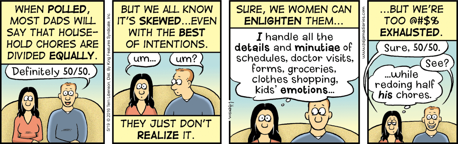 Fiction OCR: WHEN POLLEDMOST DADS WILL SAY THAT HOUSE- HOLD CHORES ARE DIVIDED EQUALLY. BUT WE ALL KNOW IT'S SKEWED..EVEN WITH THE BEST OF INTENTIONS. SUREWE WOMEN CAN ENLIGHTEN THEM... ...BUT WE'RE TOO @#$% EXHAUSTED. I handle all the details and minutige of scheduleskids' emotions... Sure50/50. um... um? See? Definitely 50/50. .while redoing half his chores. THEY JUST DON'T REALIZE IT. 5/19 © 2016 Terri Libenson. Dist. By Kng Fea WHEN POLLEDMOST DADS WILL SAY THAT HOUSE- HOLD CHORES ARE DIVIDED EQUALLY. BUT WE ALL KNOW IT'S SKEWED..EVEN WITH THE BEST OF INTENTIONS. SUREWE WOMEN CAN ENLIGHTEN THEM... ...BUT WE'RE TOO @#$% EXHAUSTED. I handle all the details and minutige of schedulesdoctor visitsclothes shoppingkids' emotions... Sure50/50. um... um? See? Definitely 50/50. .while redoing half his chores. THEY JUST DON'T REALIZE IT. 5/19 © 2016 Terri Libenson. Dist. By Kng Fea