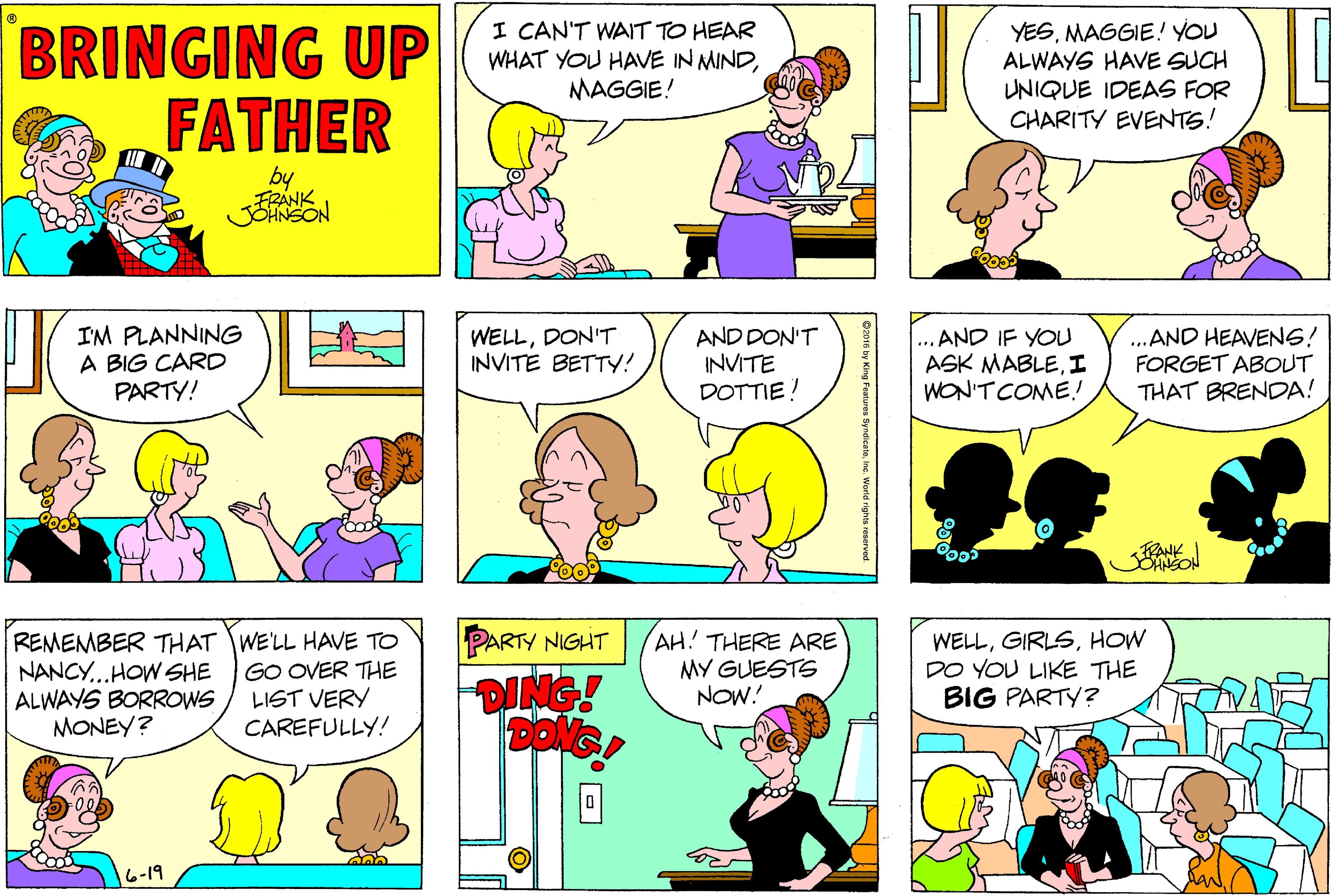 Comic book OCR: BRINGING UP FATHER I CAN'T WAIT TO HEAR WHAT YOU HAVE IN MINDMAGGIE! YESMAGGIE!! YOU ALWAYS HAVE SUCH UNIQUE IDEAS FOR CHARITY EVENTS! by FRÁNK I'M PLANNING A BIG CARD PARTY! WELLDON'T INVITE BETTY! AND DON'T INVITE DOTTIE ! ..AND IF YOU ASK MABLEI WON'TCOME! .AND HEAVENG! FORGET ABOUT THAT BRENDA! FANK REMEMBER THAT WE'LL HAVE TO NANCY..HOW SHE ALWAYS BORROWS MONEY? AH! THERE ARE MY GUESTS NOW! WELLHOW DO YOU LIKE THE BIG PARTY? PARTY NIGHT GO OVER THE LIST VERY CAREFULLY! DING! DONG! 6-19 BRINGING UP FATHER I CAN'T WAIT TO HEAR WHAT YOU HAVE IN MINDMAGGIE! YESMAGGIE!! YOU ALWAYS HAVE SUCH UNIQUE IDEAS FOR CHARITY EVENTS! by FRÁNK I'M PLANNING A BIG CARD PARTY! WELLDON'T INVITE BETTY! AND DON'T INVITE DOTTIE ! ..AND IF YOU ASK MABLEI WON'TCOME! .AND HEAVENG! FORGET ABOUT THAT BRENDA! FANK REMEMBER THAT WE'LL HAVE TO NANCY..HOW SHE ALWAYS BORROWS MONEY? AH! THERE ARE MY GUESTS NOW! WELLHOW DO YOU LIKE THE BIG PARTY? PARTY NIGHT GO OVER THE LIST VERY CAREFULLY! DING! DONG! 6-19