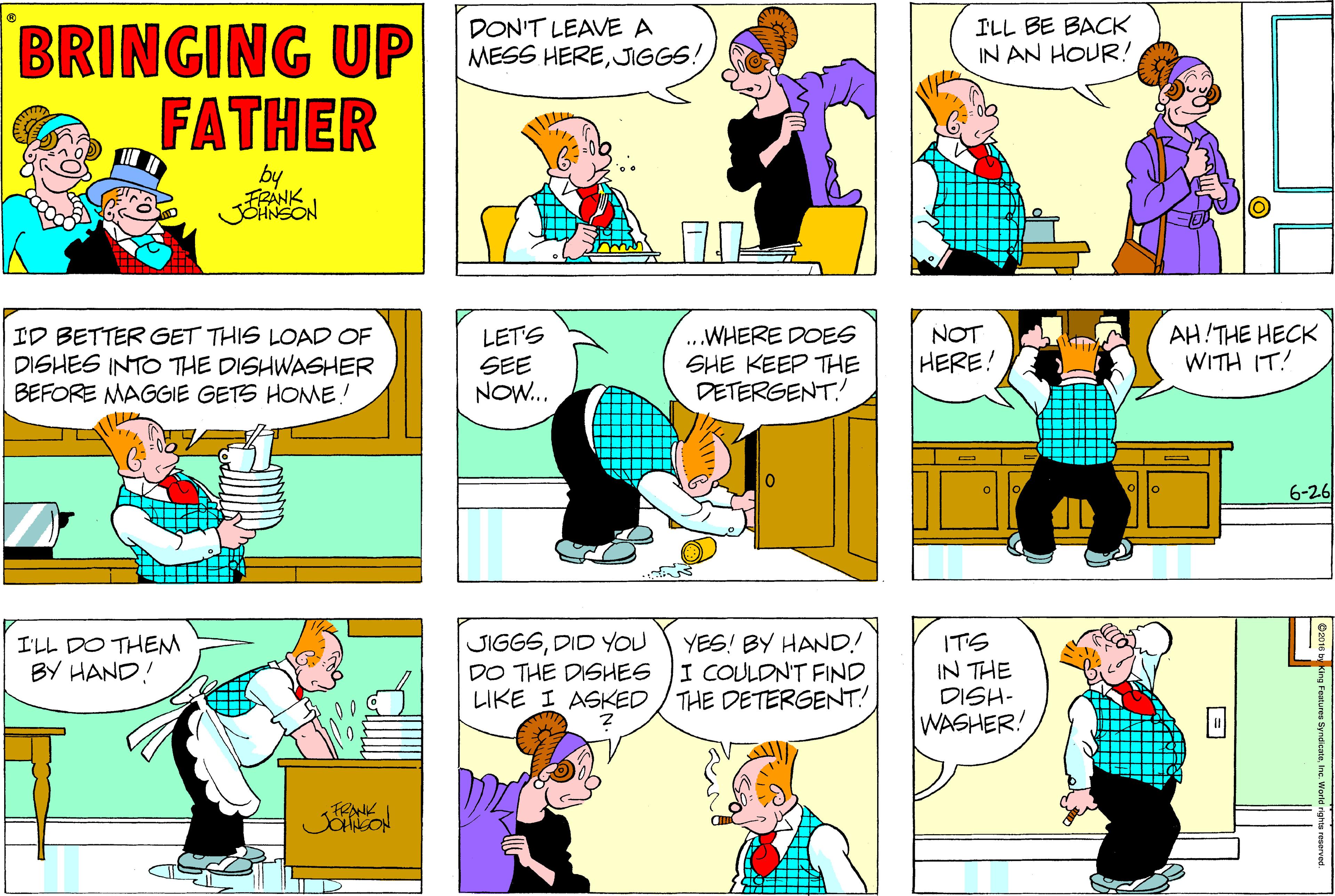 Sharing OCR: DON'T LEAVE A MESS HEREJIGGS: ILL BE BACK IN AN HOUR! BRINGING UP FATHER by FRANK .WHERE DOES SHE KEEP THE DETERGENT. NOT HERE! AH THE HECK WITH IT! LET'S ID BETTER GET THIS LOAD OF DISHES INTO THE DISHWASHER BEFORE MAGGIE GETS HOME! SEE NOW... 6-26 JIGGSDID YOU DO THE DISHES LIKE I ASKED YES! BY HAND! I COULDN'T FIND THE DETERGENT! ITS IN THE DISH- WASHER! I'LL DO THEM BY HAND! DON'T LEAVE A MESS HEREJIGGS: ILL BE BACK IN AN HOUR! BRINGING UP FATHER by FRANK .WHERE DOES SHE KEEP THE DETERGENT. NOT HERE! AH THE HECK WITH IT! LET'S ID BETTER GET THIS LOAD OF DISHES INTO THE DISHWASHER BEFORE MAGGIE GETS HOME! SEE NOW... 6-26 JIGGSDID YOU DO THE DISHES LIKE I ASKED YES! BY HAND! I COULDN'T FIND THE DETERGENT! ITS IN THE DISH- WASHER! I'LL DO THEM BY HAND!