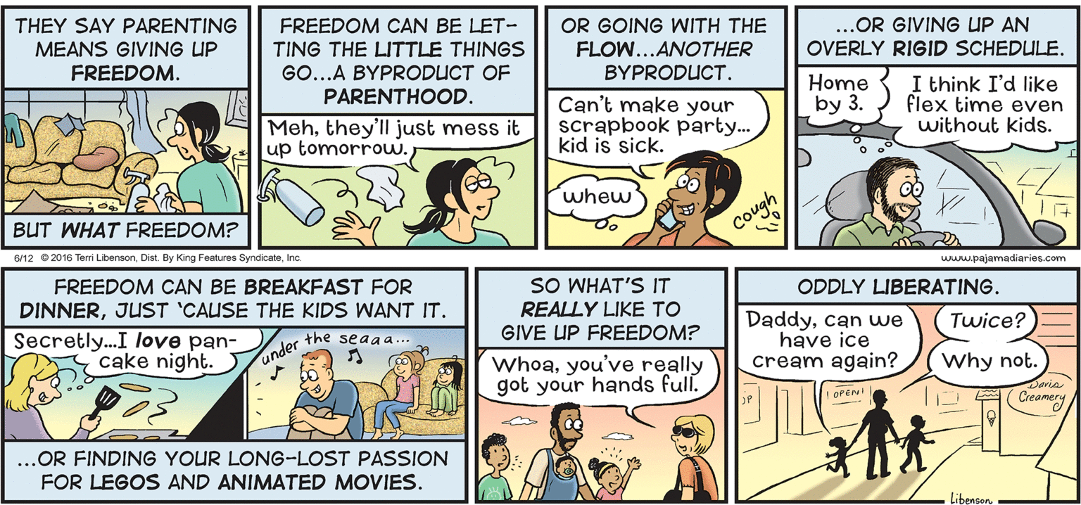 Jaw OCR: THEY SAY PARENTING FREEDOM CAN BE LET- TING THE LITTLE THINGS GO...A BYPRODUCT OF OR GOING WITH THE FLOW...ANOTHER ..OR GIVING UP AN OVERLY RIGID SCHEDULE. MEANS GIVING UP FREEDOM. BYPRODUCT. Home by 3. I think I'd like flex time even without kids. PARENTHOOD. Can't make your Mehthey'll just mess it up tomorrow.T scrapbook party... kid is sick. whew BUT WHAT FREEDOM? Cough 6/12 2016 Teri LibensonInc. www.pajamadiaries.com FREEDOM CAN BE BREAKFAST FOR DINNERJUST 'CAUSE THE KIDS WANT IT. SO WHAT'S IT ODDLY LIBERATING. REALLY LIKE TO GIVE UP FREEDOM? Daddycan we have ice cream again? Twice? Secretly...I love pan- cake night. the seaa a... under Whoayou've really got your hands full. Why not. Daria Creamery OPEN ...OR FINDING YOUR LONG-LOST PASSION FOR LEGOS AND ANIMATED MOVIES. LibensorTHEY SAY PARENTING FREEDOM CAN BE LET- TING THE LITTLE THINGS GO...A BYPRODUCT OF OR GOING WITH THE FLOW...ANOTHER ..OR GIVING UP AN OVERLY RIGID SCHEDULE. MEANS GIVING UP FREEDOM. BYPRODUCT. Home by 3. I think I'd like flex time even without kids. PARENTHOOD. Can't make your Mehthey'll just mess it up tomorrow.T scrapbook party... kid is sick. whew BUT WHAT FREEDOM? Cough 6/12 2016 Teri LibensonDist. By King Features SyndicateInc. www.pajamadiaries.com FREEDOM CAN BE BREAKFAST FOR DINNERJUST 'CAUSE THE KIDS WANT IT. SO WHAT'S IT ODDLY LIBERATING. REALLY LIKE TO GIVE UP FREEDOM? Daddycan we have ice cream again? Twice? Secretly...I love pan- cake night. the seaa a... under Whoayou've really got your hands full. Why not. Daria Creamery OPEN ...OR FINDING YOUR LONG-LOST PASSION FOR LEGOS AND ANIMATED MOVIES. Libensor