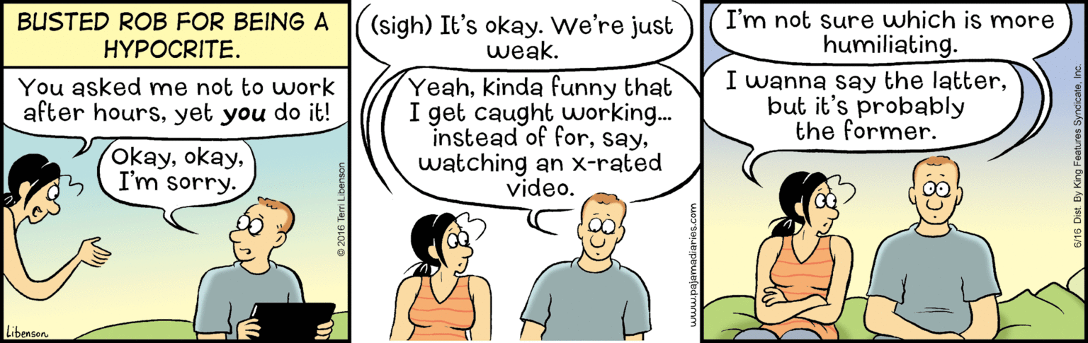 Line OCR: I'm not sure which is more humiliating. I wanna say the latterbut it's probably the former. BUSTED ROB FOR BEING A HYPOCRITE. (sigh) It's okay. We're just weak. Yeahkinda funny that I get caught working.. instead of forwatching an x-rated video. You asked me not to work after hoursyet you do it! okayI'm sorry. Libenson 8 2016 Terri Libenson I'm not sure which is more humiliating. I wanna say the latterbut it's probably the former. BUSTED ROB FOR BEING A HYPOCRITE. (sigh) It's okay. We're just weak. Yeahkinda funny that I get caught working.. instead of forwatching an x-rated video. You asked me not to work after hoursyet you do it! okayI'm sorry. Libenson 8 2016 Terri Libenson