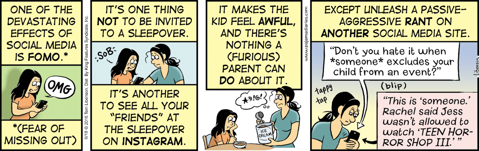 Illustration OCR: IT'S ONE THING NOT TO BE INVITED TO A SLEEPOVER. IT MAKES THE KID FEEL AWFULAND THERE'S NOTHING A ONE OF THE DEVASTATING EXCEPT UNLEASH A PASSIVE- AGGRESSIVE RANT ON EFFECTS OF SOCIAL MEDIA IS FOMO.* ANOTHER SOCIAL MEDIA SITE. (FURIOUS) PARENT CAN "Don't you hate it when *someone* excludes your child from an event?" :SoB: DO ABOUT IT. OMG (blip) IT'S ANOTHER tappy "This is 'someone.' Rachel said Jess wasn't allowwed to watch 'TEEN HOR- ROR SHOP III.' " tap TO SEE ALL YOUR "FRIENDS" AT THE SLEEPOVER ON INSTAGRAM. *(FEAR OF MISSING OUT) ICE OREAM IT'S ONE THING NOT TO BE INVITED TO A SLEEPOVER. IT MAKES THE KID FEEL AWFULAND THERE'S NOTHING A ONE OF THE DEVASTATING EXCEPT UNLEASH A PASSIVE- AGGRESSIVE RANT ON EFFECTS OF SOCIAL MEDIA IS FOMO.* ANOTHER SOCIAL MEDIA SITE. (FURIOUS) PARENT CAN "Don't you hate it when *someone* excludes your child from an event?" :SoB: DO ABOUT IT. OMG (blip) IT'S ANOTHER tappy "This is 'someone.' Rachel said Jess wasn't allowwed to watch 'TEEN HOR- ROR SHOP III.' " tap TO SEE ALL YOUR "FRIENDS" AT THE SLEEPOVER ON INSTAGRAM. *(FEAR OF MISSING OUT) ICE OREAM