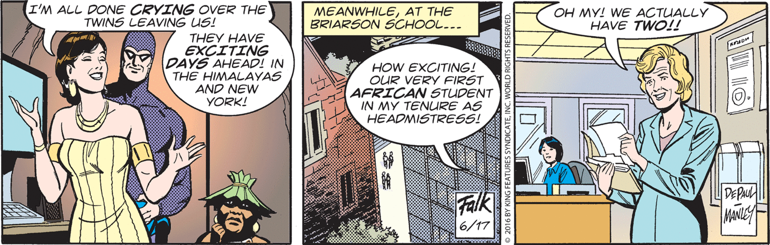 Comics OCR: I'M ALL DONE CRYING OVER THE TWINS LEAVING US! MEANWHILEAT THE BRIARSON SCHOOL... OH MY! WE ACTUALLY HAVE TWO!! THEY HAVE EXCITING DAYS AHEAD! IN THE HIMALAYAS AND NEW YORK! HOW EXCITING! OUR VERY FIRST AFRICAN STUDENT IN MY TENURE AS HEADMISTRESS! DEPAUL Falk 6/17 MANILEY 2016 BY KING FEATURES SYN I'M ALL DONE CRYING OVER THE TWINS LEAVING US! MEANWHILEAT THE BRIARSON SCHOOL... OH MY! WE ACTUALLY HAVE TWO!! THEY HAVE EXCITING DAYS AHEAD! IN THE HIMALAYAS AND NEW YORK! HOW EXCITING! OUR VERY FIRST AFRICAN STUDENT IN MY TENURE AS HEADMISTRESS! DEPAUL Falk 6/17 MANILEY 2016 BY KING FEATURES SYN