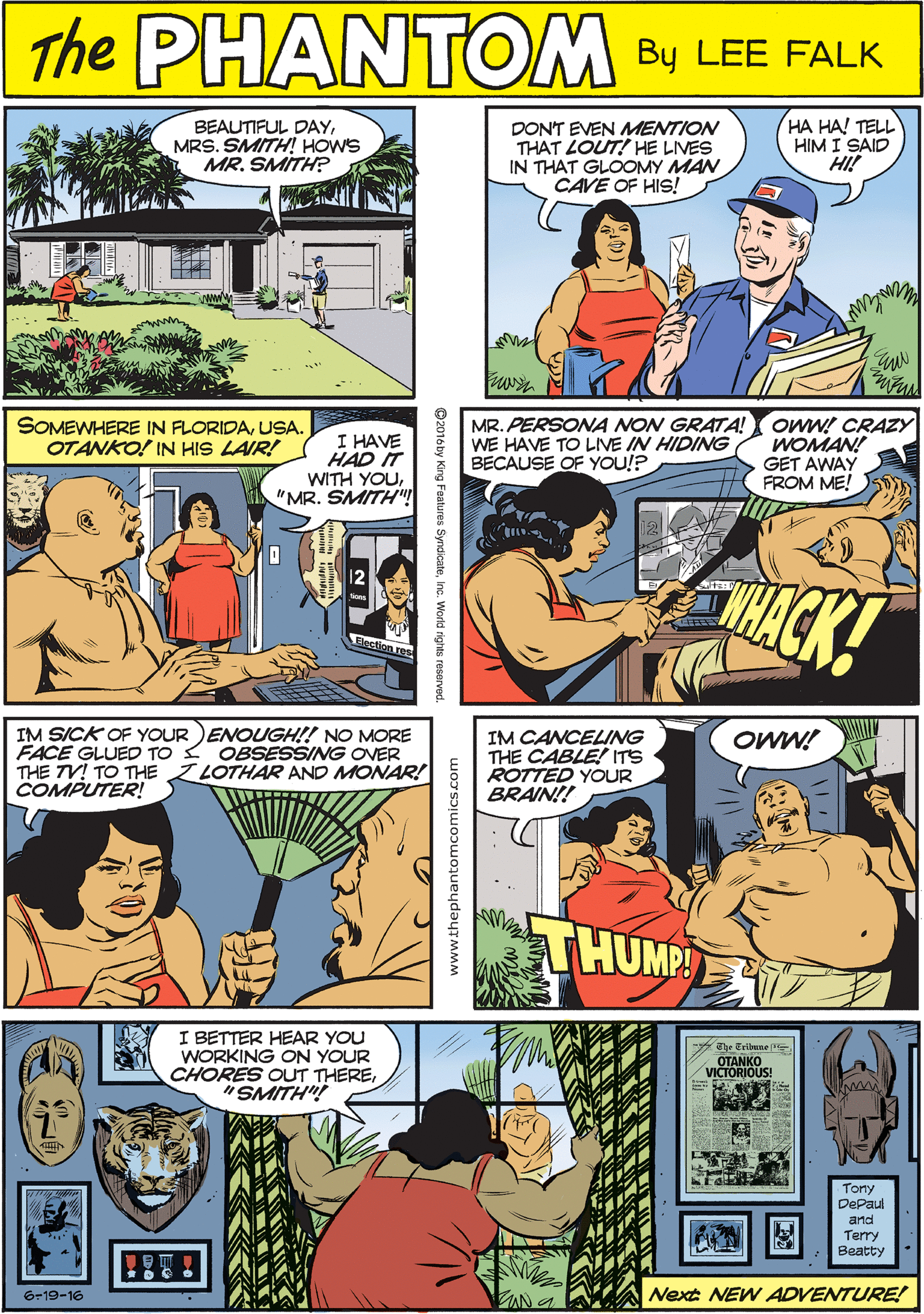 Art OCR: PAANTOM BEAUTIFUL DAYMRS. SMITH! HOWS MR. SMITH? DON'T EVEN MENTION THAT LOUT! HE LIVES IN THAT GLOOMY MAN CAVE OF HIS! HA HA! TELL HIM I SAID HI! THE CREATED BY LEE FALK SOMEWHERE IN FLORIDAUSA. OTANKO! IN HIS LAIR! I HAVE HAD IT WITH YOU"MR. SMITH MR. PERSONA NON GRATA! WE HAVE TO LVE IN HIDING BECAUSE OF YOU!? owW! CRAZY WOMAN! GET AWAY FROM ME! IM SICK OF YOUR )ENOUGH!! NO MORE FACE GLUED TO THE TV! TO THE COMPUTER! OBSESSING OVER LOTHAR AND MONAR! THACK! I BETTER HEAR YOU WORKING ON YOUR CHORES OUT THERE"SMITH"! OWW! IM CANCELING THE CABLE! ITS ROTTED YOUR BRAIN!! Ehr Eribune T OTANKO VICTORIOUS! Tony DePaul arnd Terry Beatty THUMP ZAN a Next NEW ADVENTURE! Gr19-16 PAANTOM BEAUTIFUL DAYMRS. SMITH! HOWS MR. SMITH? DON'T EVEN MENTION THAT LOUT! HE LIVES IN THAT GLOOMY MAN CAVE OF HIS! HA HA! TELL HIM I SAID HI! THE CREATED BY LEE FALK SOMEWHERE IN FLORIDAUSA. OTANKO! IN HIS LAIR! I HAVE HAD IT WITH YOU"MR. SMITH MR. PERSONA NON GRATA! WE HAVE TO LVE IN HIDING BECAUSE OF YOU!? owW! CRAZY WOMAN! GET AWAY FROM ME! IM SICK OF YOUR )ENOUGH!! NO MORE FACE GLUED TO THE TV! TO THE COMPUTER! OBSESSING OVER LOTHAR AND MONAR! THACK! I BETTER HEAR YOU WORKING ON YOUR CHORES OUT THERE"SMITH"! OWW! IM CANCELING THE CABLE! ITS ROTTED YOUR BRAIN!! Ehr Eribune T OTANKO VICTORIOUS! Tony DePaul arnd Terry Beatty THUMP ZAN a Next NEW ADVENTURE! Gr19-16