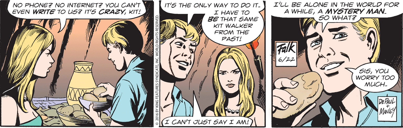 Comic book OCR: NO PHONE? NO INTERNET? YOU CAN'T EVEN WRITE TO US? IT'S CRAZYKIT! IT'S THE ONLY WAY TO DO IT. I HAVE TO BE THAT SAME I'LL BE ALONE IN THE WORLD FOR A WHILEA MYSTERY MAN. SO WHAT? KIT WALKER FROM THE PAST! Falk 6/22 SISYOU WORRY TOO MUCH. DE PAUL I CAN'T JUST SAY I AM!) NO PHONE? NO INTERNET? YOU CAN'T EVEN WRITE TO US? IT'S CRAZYKIT! IT'S THE ONLY WAY TO DO IT. I HAVE TO BE THAT SAME I'LL BE ALONE IN THE WORLD FOR A WHILEA MYSTERY MAN. SO WHAT? KIT WALKER FROM THE PAST! Falk 6/22 SISYOU WORRY TOO MUCH. DE PAUL I CAN'T JUST SAY I AM!)