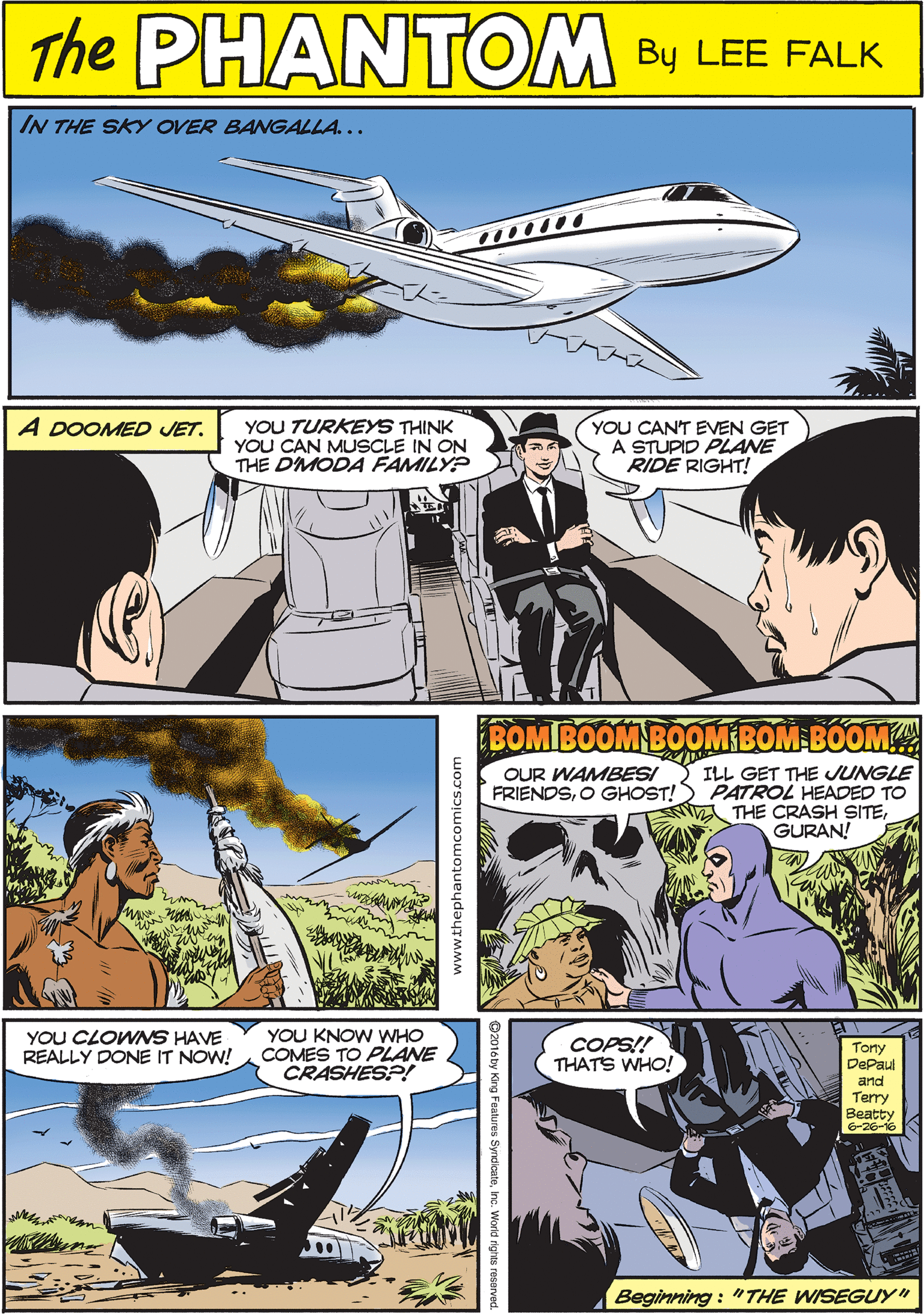 Publication OCR: THE IN THE SKY OVER BANGALLA... PaANTOME CREATED BY LEE FALK YOU TURKEYS THINK YOU CAN MUSCLE IN ON THE DMODA FAMILY? YOU CANT EVEN GET A STUPID PLANE RIDE RIGHT! A DOOMED JET. BOMBOOM BOOM BOM BOOM YOU CLOWNS HAVE REALLY DONE IT NOW! YOU KNOW WHO COMES TO PLANE CRASHES?! COPS!! THATS WHO! Tony DePal OUR WAMBESI ILL GET THE JUNGLE FRIENDSO GHOST!) PATROL HEADED TO THE CRASH SITEGURAN! and Terry Beatty G-26-16 Beginning : "THE WISEGUYy" THE IN THE SKY OVER BANGALLA... PaANTOME CREATED BY LEE FALK YOU TURKEYS THINK YOU CAN MUSCLE IN ON THE DMODA FAMILY? YOU CANT EVEN GET A STUPID PLANE RIDE RIGHT! A DOOMED JET. BOMBOOM BOOM BOM BOOM YOU CLOWNS HAVE REALLY DONE IT NOW! YOU KNOW WHO COMES TO PLANE CRASHES?! COPS!! THATS WHO! Tony DePal OUR WAMBESI ILL GET THE JUNGLE FRIENDSO GHOST!) PATROL HEADED TO THE CRASH SITEGURAN! and Terry Beatty G-26-16 Beginning : "THE WISEGUYy"