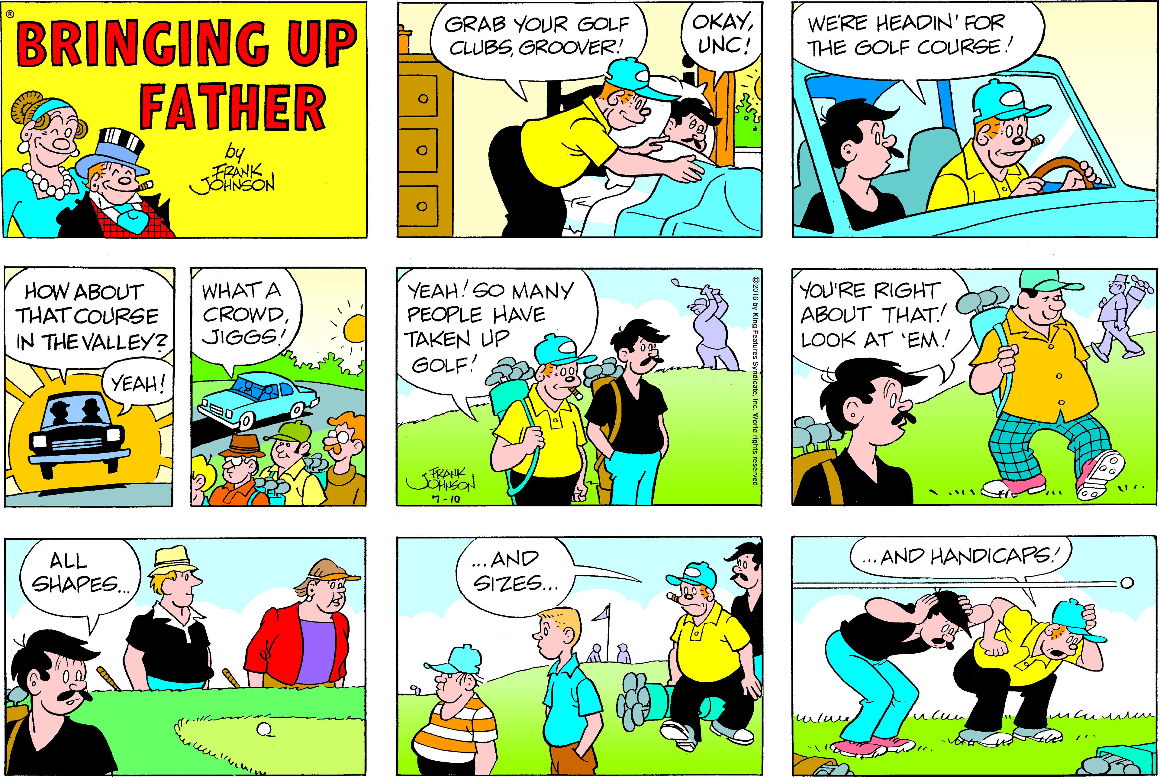 Azure OCR: GRAB YOUR GOLF CLUBSGROOVER! OKAYUNC! WE'RE HEADIN' FOR THE GOLF COURSE! BRINGING UP FATHER by EON HOW ABOUT THAT COURSE IN THE VALLEY? WHAT A CROWDJIGGS! YEAH! SO MANY PEOPLE HAVE TAKEN UP GOLF! YOU'RE RIGHT ABOUT THAT! LOOK AT 'EM! YEAH! 1- 10 ... AND SIZES.. AND HANDICAPS! ALL SHAPES.. O016 by King Patures SyndicateInc. Worid righta rosarved. GRAB YOUR GOLF CLUBSGROOVER! OKAYUNC! WE'RE HEADIN' FOR THE GOLF COURSE! BRINGING UP FATHER by EON HOW ABOUT THAT COURSE IN THE VALLEY? WHAT A CROWDJIGGS! YEAH! SO MANY PEOPLE HAVE TAKEN UP GOLF! YOU'RE RIGHT ABOUT THAT! LOOK AT 'EM! YEAH! 1- 10 ... AND SIZES.. AND HANDICAPS! ALL SHAPES.. O016 by King Patures SyndicateInc. Worid righta rosarved.