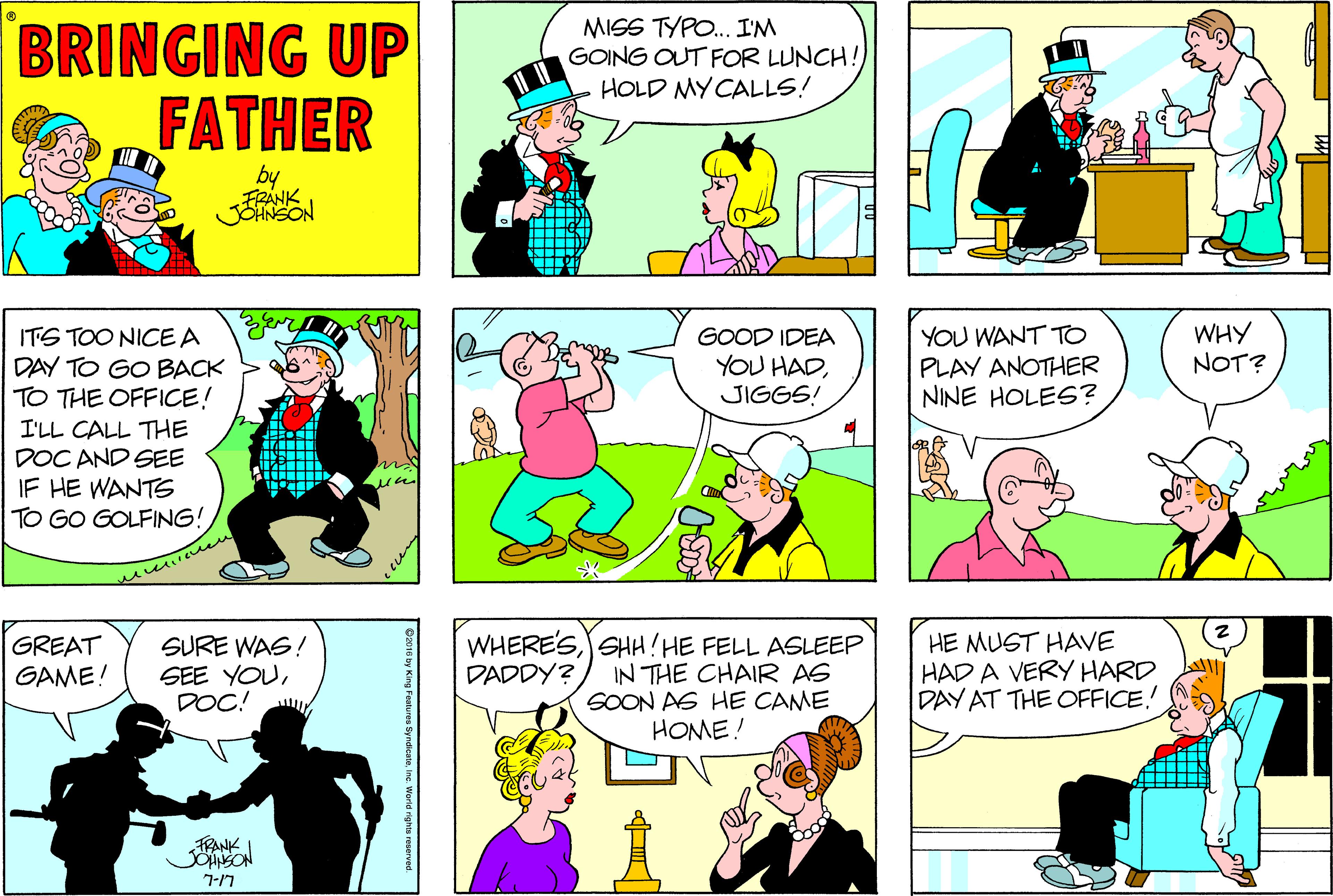 Conversation OCR: BRINGING UP FATHER MISS TYPO. I'M GOING OUT FOR LUNCH! HOLD MY CALLS! by FRÁNK YOU WANT TO PLAY ANOTHER NINE HOLES? WHY NOT? ITS TOO NICE A DAY TO GO BACK TO THE OFFICE! I'LL CALL THE DOC AND SEE IF HE WANTS TO GO GOLFING! GOOD IDEA YOU HADJIGGS! SURE WAS! SEE YOUDOC! WHERE'SSHH! HE FELL ASLEEP IN THE CHAIR AS SOON AS HE CAME HOME! HE MUST HAVE HAD A VERY HARD DAY AT THE OFFICE.! GREAT GAME! DADDY? FRANK 7-17 BRINGING UP FATHER MISS TYPO. I'M GOING OUT FOR LUNCH! HOLD MY CALLS! by FRÁNK YOU WANT TO PLAY ANOTHER NINE HOLES? WHY NOT? ITS TOO NICE A DAY TO GO BACK TO THE OFFICE! I'LL CALL THE DOC AND SEE IF HE WANTS TO GO GOLFING! GOOD IDEA YOU HADJIGGS! SURE WAS! SEE YOUDOC! WHERE'SSHH! HE FELL ASLEEP IN THE CHAIR AS SOON AS HE CAME HOME! HE MUST HAVE HAD A VERY HARD DAY AT THE OFFICE.! GREAT GAME! DADDY? FRANK 7-17