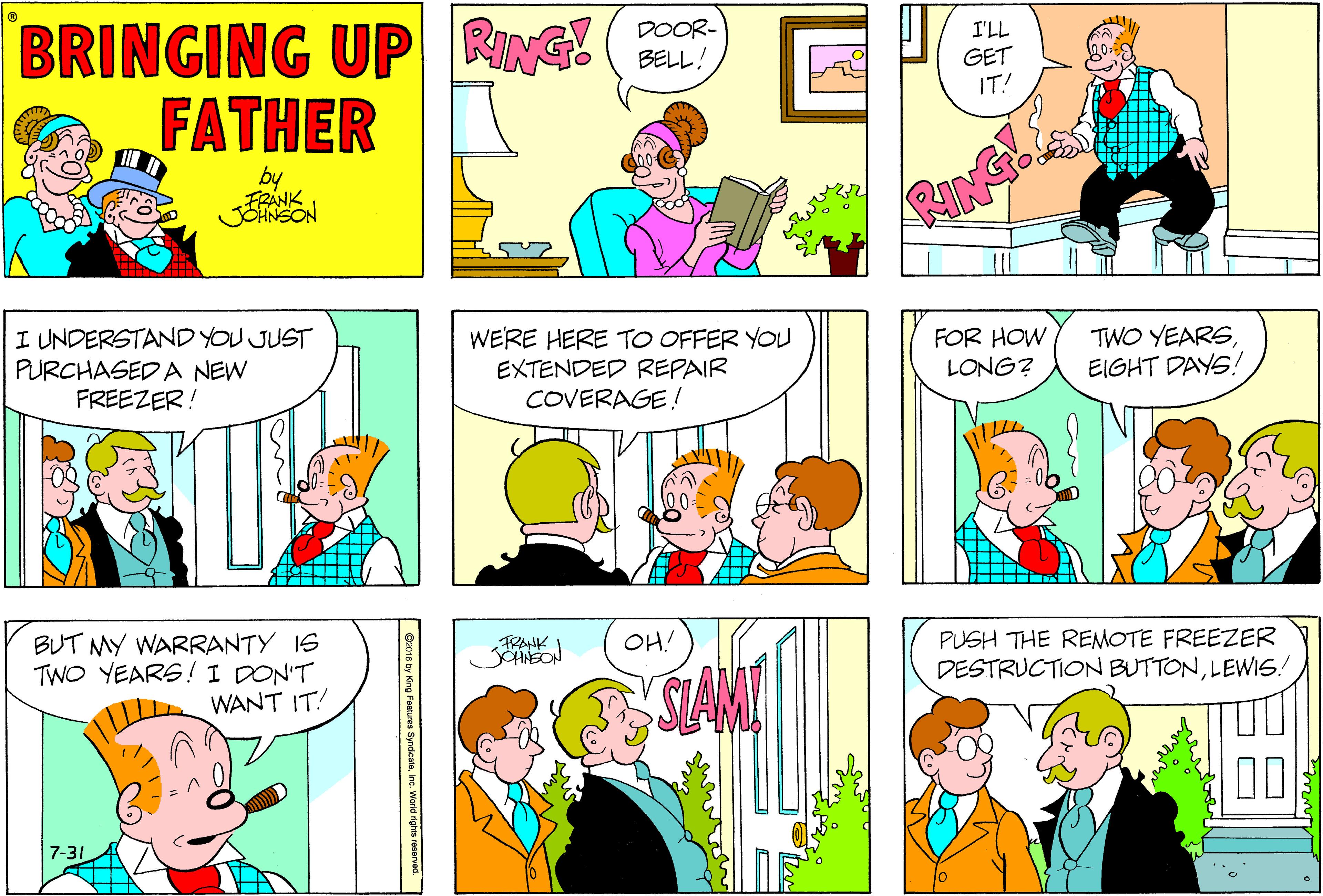 Sharing OCR: BRINGING UP RING ( FATHER DOOR- BELL! I'LL GET IT! by FRANK JOHNSON RING I UNDERSTAND YOU JUST PURCHASED A NEW FREEZER! WERE HERE TO OFFER YOU EXTENDED REPAIR COVERAGE ! FOR HOW LONG? TWO YEARSEIGHT DAYS! BUT MY WARRANTY IS TWO YEARS!I DON'T FRANK OH! PUSH THE REMOTE FREEZER DESTRUCTION BUTTONLEWIS! SAN WANT IT! 00 7-31 Cz016 by King Fatures Syndcatninc. World nghs reserved. BRINGING UP RING ( FATHER DOOR- BELL! I'LL GET IT! by FRANK JOHNSON RING I UNDERSTAND YOU JUST PURCHASED A NEW FREEZER! WERE HERE TO OFFER YOU EXTENDED REPAIR COVERAGE ! FOR HOW LONG? TWO YEARSEIGHT DAYS! BUT MY WARRANTY IS TWO YEARS!I DON'T FRANK OH! PUSH THE REMOTE FREEZER DESTRUCTION BUTTONLEWIS! SAN WANT IT! 00 7-31 Cz016 by King Fatures Syndcatninc. World nghs reserved.
