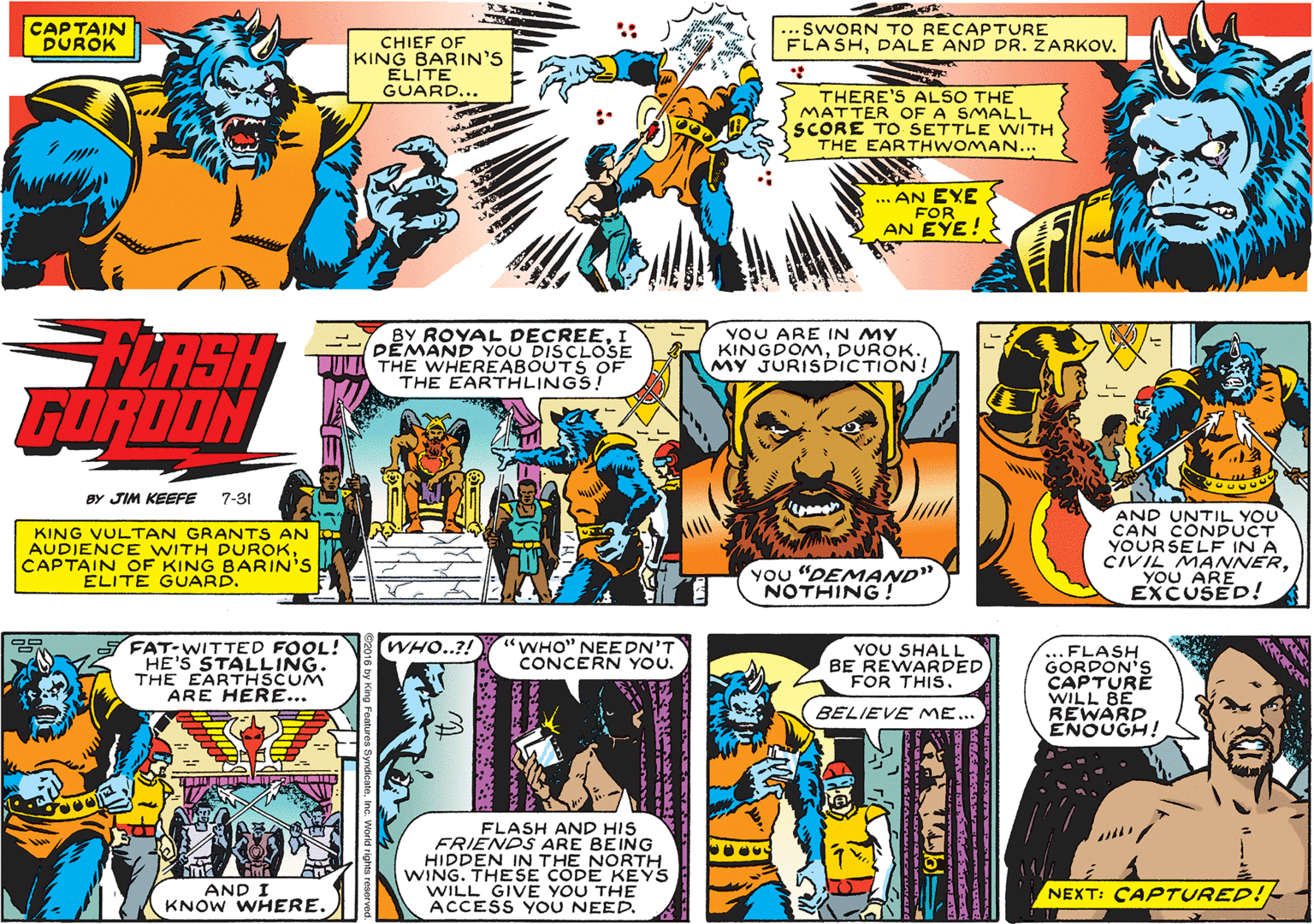 Comics OCR: CAPTAIN DUROK SWORN TO RECAPTURE FLASHDALE AND DR. ZARKOV. CHIEF OF KING BARIN'S ELITE GUARD... THERE'S ALSO THE MATTER OF A SMALL SCORE TO SETTLE WITH THE EARTHWOMAN... ... AN EXE FOR AN EYE! YOU ARE IN MY KINGDOMDUROK. MY JURISDICTION! FLASH GORDON BY ROYAL DECREEI DEMAND YOU DISCLOSE THE WHEREABOUTS OF THE EARTHLINGS! BY JIM KEEFE 7-31 KING VULTAN GRANTS AN AUDIENCE WITH DUROKCAPTAIN OF KING BARIN'S ÉLITE GUARD. AND UNTIL YOU CAN CONDUCT YOURSELF IN A CIVIL MANNERYOU ARE EXCUSED! You "DEMAND" NOTHING! S FAT-WITTED FOOL! HE'S STALLING. THE EARTHSCUM ARE HERE... WHO..?! WHO" NEEDN'T CONCERN YOU. YOU SHALL BE REWARDED FOR THIS. ..FLASH GORDON'S CAPTURE WILL BE REWARD ENOUGH! BELIEVE ME... FLASH AND HIS FRIENDS ARE BEING HIDDEN IN THE NORTH WING. THESE CODE KEYS WILL GIVE YOU THE ACCESS YOU NEED. AND I KNOW WHERE. NEXT: CAPTURED!- CAPTAIN DUROK SWORN TO RECAPTURE FLASHDALE AND DR. ZARKOV. CHIEF OF KING BARIN'S ELITE GUARD... THERE'S ALSO THE MATTER OF A SMALL SCORE TO SETTLE WITH THE EARTHWOMAN... ... AN EXE FOR AN EYE! YOU ARE IN MY KINGDOMDUROK. MY JURISDICTION! FLASH GORDON BY ROYAL DECREEI DEMAND YOU DISCLOSE THE WHEREABOUTS OF THE EARTHLINGS! BY JIM KEEFE 7-31 KING VULTAN GRANTS AN AUDIENCE WITH DUROKCAPTAIN OF KING BARIN'S ÉLITE GUARD. AND UNTIL YOU CAN CONDUCT YOURSELF IN A CIVIL MANNERYOU ARE EXCUSED! You "DEMAND" NOTHING! S FAT-WITTED FOOL! HE'S STALLING. THE EARTHSCUM ARE HERE... WHO..?! WHO" NEEDN'T CONCERN YOU. YOU SHALL BE REWARDED FOR THIS. ..FLASH GORDON'S CAPTURE WILL BE REWARD ENOUGH! BELIEVE ME... FLASH AND HIS FRIENDS ARE BEING HIDDEN IN THE NORTH WING. THESE CODE KEYS WILL GIVE YOU THE ACCESS YOU NEED. AND I KNOW WHERE. NEXT: CAPTURED!-
