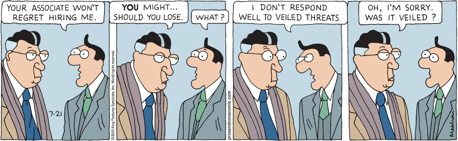 Jaw OCR: YOUR ASSOCIATE WON'T REGRET HIRING ME. I DON'T RESPOND WELL TO VEILED THREATS. OHI'M SORRY. WAS IT VEILED ? YOU MIGHT... SHOULD YOU LOSE. WHAT ? 7-21 YOUR ASSOCIATE WON'T REGRET HIRING ME. I DON'T RESPOND WELL TO VEILED THREATS. OHI'M SORRY. WAS IT VEILED ? YOU MIGHT... SHOULD YOU LOSE. WHAT ? 7-21