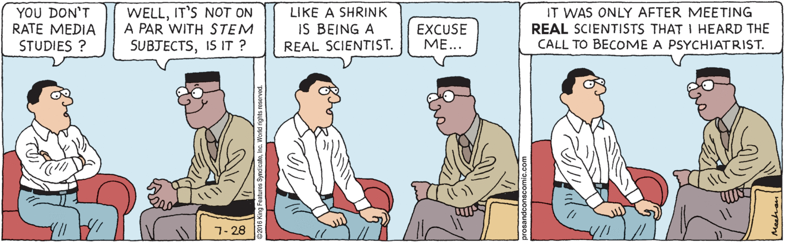 Illustration OCR: YOU DON'T RATE MEDIA STUDIES ? WELLIT'S NOT ON A PAR WITH STEM SUBJECTSIS IT ? LIKE A SHRINK IS BEING A REAL SCIENTIST. EXCUSE ??... IT WAS ONLY AFTER MEETING REAL SCIENTISTS THAT I HEARD THE CALL TO BECOME A PSYCHIATRIST. 7- 28 @2016 King Feal Meehan YOU DON'T RATE MEDIA STUDIES ? WELLIT'S NOT ON A PAR WITH STEM SUBJECTSIS IT ? LIKE A SHRINK IS BEING A REAL SCIENTIST. EXCUSE ??... IT WAS ONLY AFTER MEETING REAL SCIENTISTS THAT I HEARD THE CALL TO BECOME A PSYCHIATRIST. 7- 28 @2016 King Feal Meehan