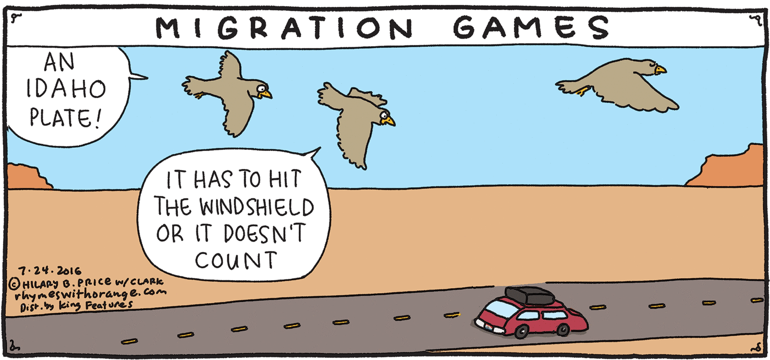 Graphics OCR: GAMES MIGRATION AN IDAHO PLATE! RESH Rhymes with IT HAS TO HIT THE WINDSHIELD OR IT DOESN'T COUNT Orange by HILARY B. PRICE 7.24.2016 OHILARY 8. PRICE w/CLARK rhymeswithorang e. com Dist. king Peatunes GAMES MIGRATION AN IDAHO PLATE! RESH Rhymes with IT HAS TO HIT THE WINDSHIELD OR IT DOESN'T COUNT Orange by HILARY B. PRICE 7.24.2016 OHILARY 8. PRICE w/CLARK rhymeswithorang e. com Dist. king Peatunes