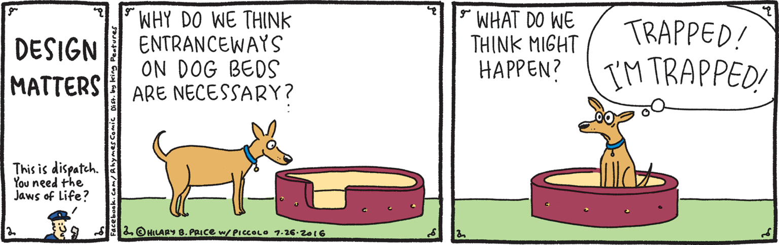 Drawing OCR: WHY DO WE THINK ENTRANCEWAYS ON DOG BEDS ARE NECESSARY? * WHAT DO WE THINK MIGHT HAPPEN? IM TRAPPED! TRAPPED! DESIGN MATTERS This is dispatch. You need the Jaws of Life? 2 O HILARY B. PRICE w/ PICCOLO 7.26.2016 WHY DO WE THINK ENTRANCEWAYS ON DOG BEDS ARE NECESSARY? * WHAT DO WE THINK MIGHT HAPPEN? IM TRAPPED! TRAPPED! DESIGN MATTERS This is dispatch. You need the Jaws of Life? 2 O HILARY B. PRICE w/ PICCOLO 7.26.2016