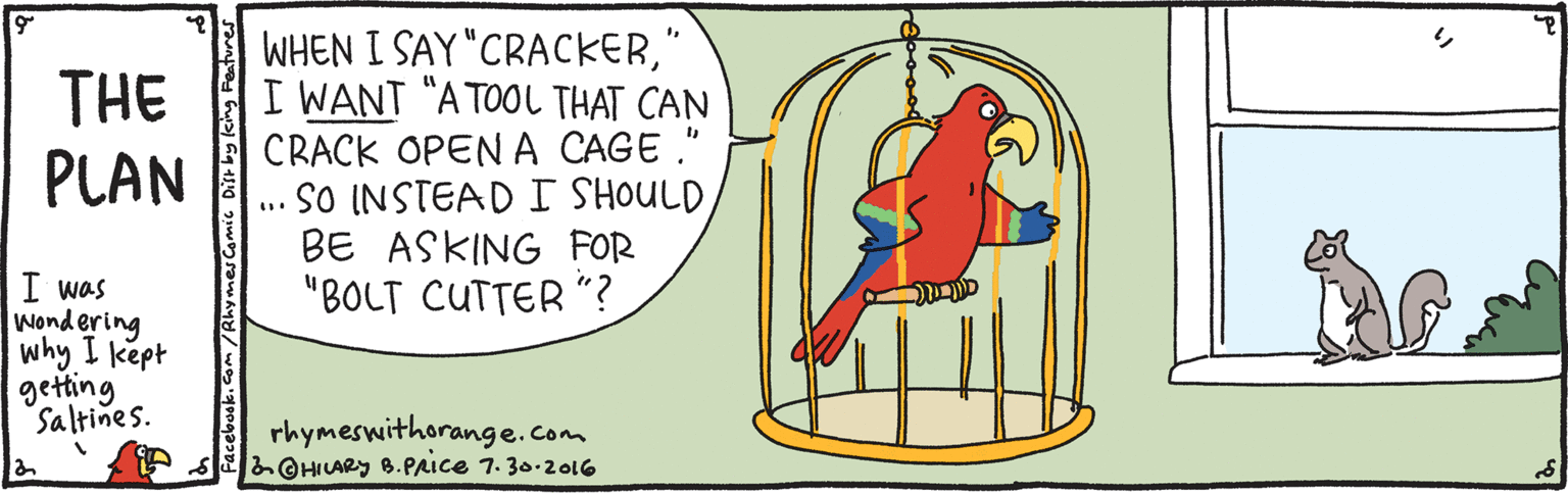 Graphics OCR: WHEN I SAY "CRACKER' I WANT "A TOOL THAT CAN CRACK OPEN A CAGE ." SO INSTEAD I SHOULD BE ASKING FOR "BOLT CUTTER "? THE PLAN I was wondering why I kept getting Saltines. rhymeswithorange.com &©HILARY B.PAice 7. 30.201G WHEN I SAY "CRACKER' I WANT "A TOOL THAT CAN CRACK OPEN A CAGE ." SO INSTEAD I SHOULD BE ASKING FOR "BOLT CUTTER "? THE PLAN I was wondering why I kept getting Saltines. rhymeswithorange.com &©HILARY B.PAice 7. 30.201G