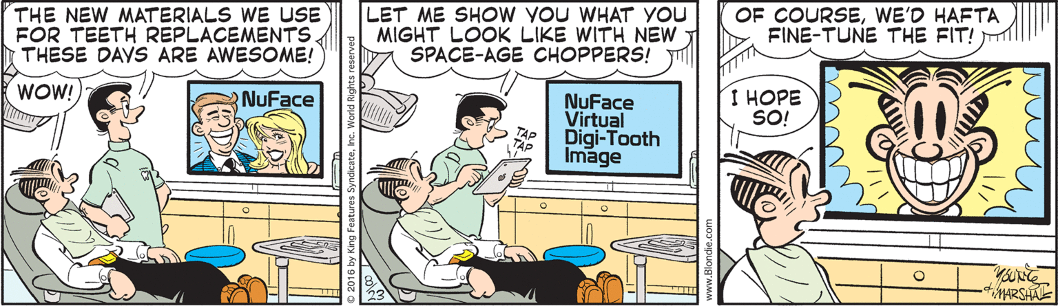 Illustration OCR: THE NEW MATERIALS WE USE FOR TEETH REPLACEMENTS THESE DAYS ARE AWESOME! LET ME SHOW YOU WHAT YOU MIGHT LOOK LIKE WITH NEW SPACE-AGE CHOPPERS! OF COURSEWE'D HAFTA FINE-TUNE THE FIT! WOW! R NuFace I HOPE SO! NuFace Virtual TAP Digi-Tooth TAP Image THE NEW MATERIALS WE USE FOR TEETH REPLACEMENTS THESE DAYS ARE AWESOME! LET ME SHOW YOU WHAT YOU MIGHT LOOK LIKE WITH NEW SPACE-AGE CHOPPERS! OF COURSEWE'D HAFTA FINE-TUNE THE FIT! WOW! R NuFace I HOPE SO! NuFace Virtual TAP Digi-Tooth TAP Image