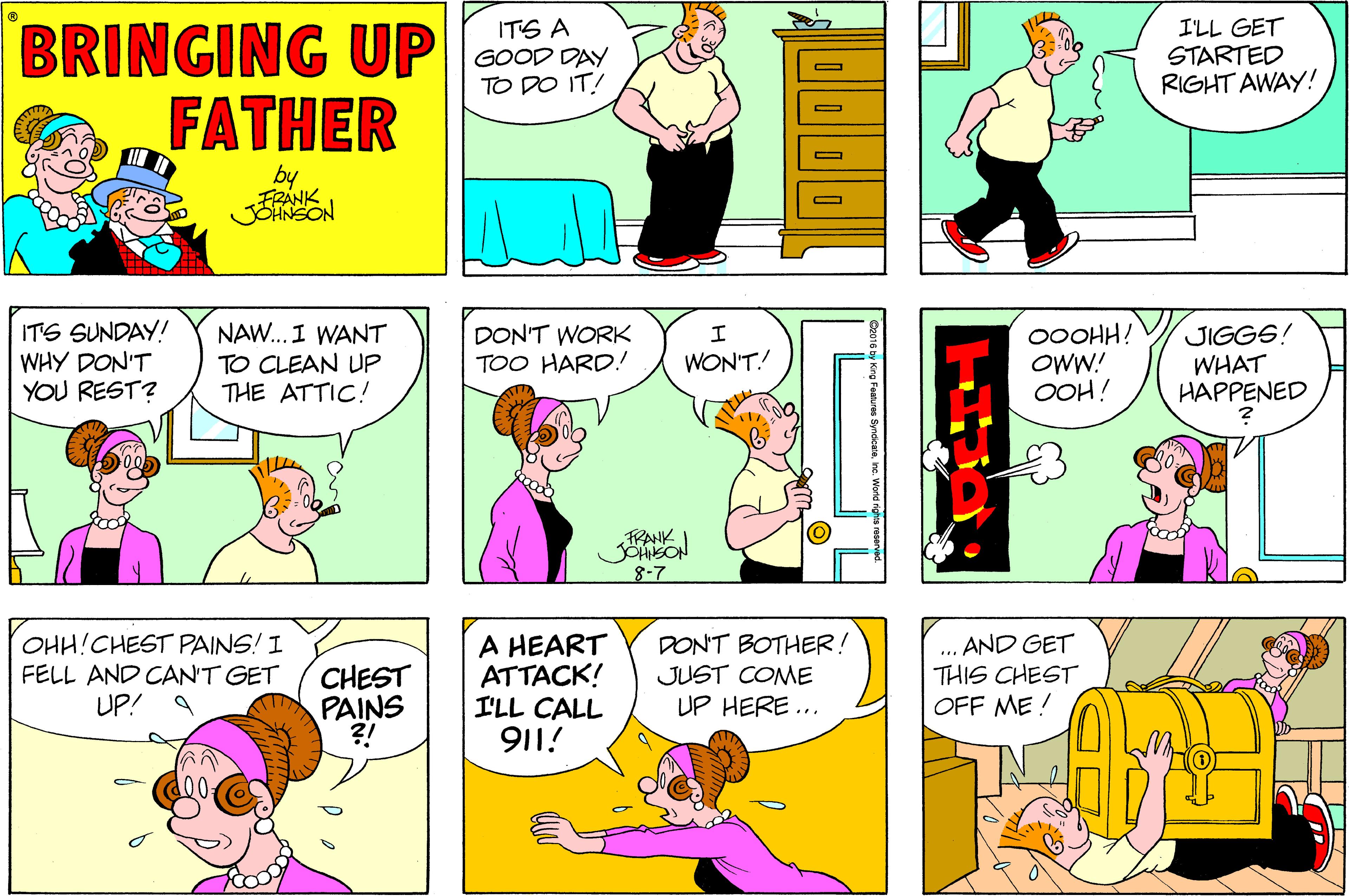 Sharing OCR: BRINGING UP oo PAY FATHER I'LL GET STARTED RIGHT AWAY! ITS A TO DO IT! by FRÁNK ITS SUNDAY! WHY DON'T YOU REST? NAW.. I WANT 00OHH! OWW! OOH! JIGGS! DON'T WORK TOO HARD! WON'T! TO CLEAN UP THE ATTIC! WHAT HAPPENED FRANK 8-7 OHH!CHEST PAINS! I FELL AND CAN'T GET UP! 9 CHEST PAINS ?! A HEART ATTACK! I'LL CALL 911! DON'T BOTHER! JUST COME UP HERE ... .. AND GET THIS CHEST OFF ME ! BRINGING UP oo PAY FATHER I'LL GET STARTED RIGHT AWAY! ITS A TO DO IT! by FRÁNK ITS SUNDAY! WHY DON'T YOU REST? NAW.. I WANT 00OHH! OWW! OOH! JIGGS! DON'T WORK TOO HARD! WON'T! TO CLEAN UP THE ATTIC! WHAT HAPPENED FRANK 8-7 OHH!CHEST PAINS! I FELL AND CAN'T GET UP! 9 CHEST PAINS ?! A HEART ATTACK! I'LL CALL 911! DON'T BOTHER! JUST COME UP HERE ... .. AND GET THIS CHEST OFF ME !