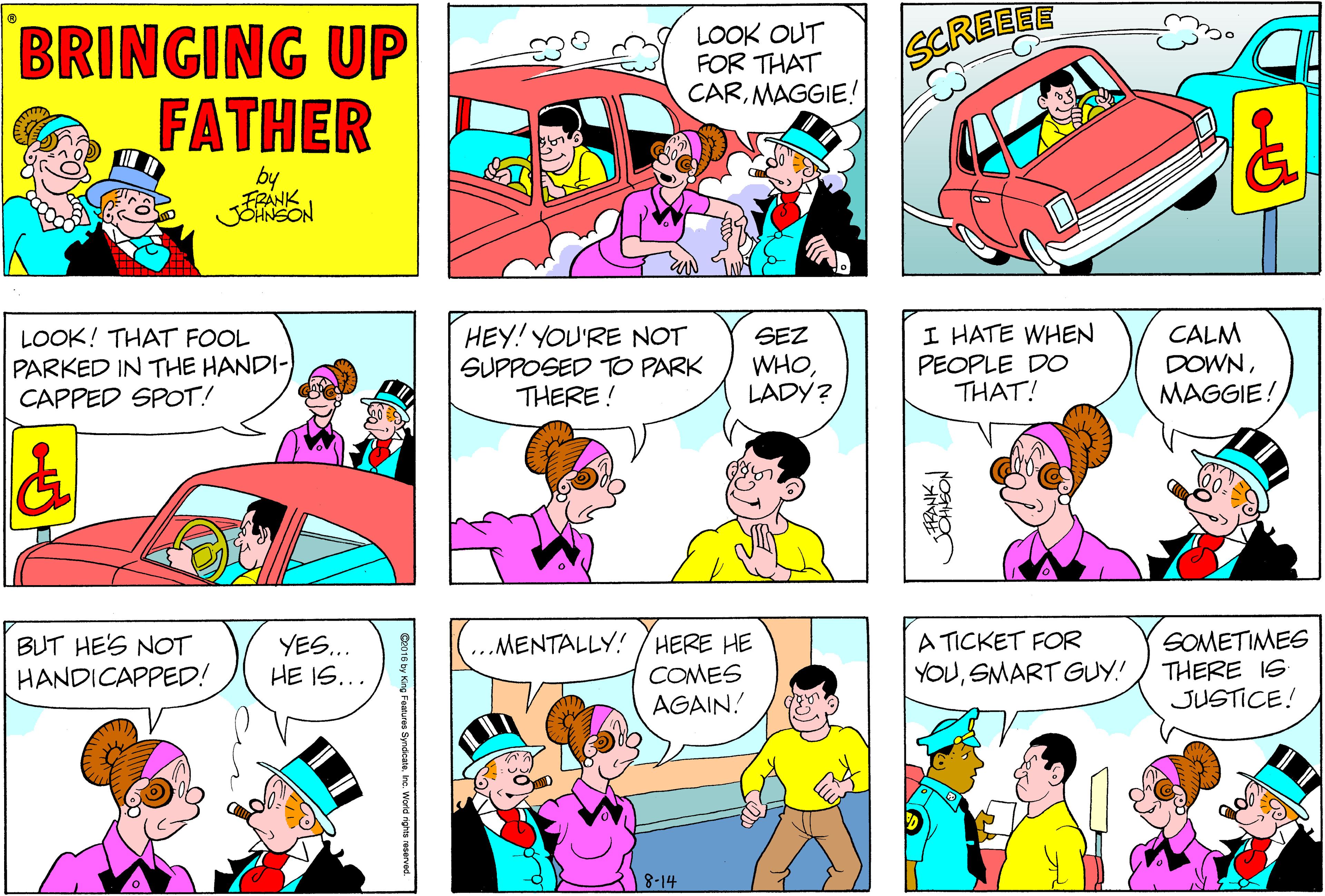 Purple OCR: BRINGING UP FATHER LOOK OUT FOR THAT CARMAGGIE! SCREELE by FRANK JSHNSON HEY! YOU'RE NOT SUPPOSED TO PARK THERE ! I HATE WHEN PEOPLE DO THAT! CALM DOWNSEZ LOOK! THAT FOOL PARKED IN THE HANDI- CAPPED SPOT! WHOLADY? MAGGIE! A TICKET FOR YOUSMART GUY! SOMETIMES THERE IS JUSTICE! MENTALLY! /HERE HE BUT HE'S NOT HANDICAPPED! YES.. HE IS... COMES AGAIN! 8-14 Worid rights reserved BRINGING UP FATHER LOOK OUT FOR THAT CARMAGGIE! SCREELE by FRANK JSHNSON HEY! YOU'RE NOT SUPPOSED TO PARK THERE ! I HATE WHEN PEOPLE DO THAT! CALM DOWNSEZ LOOK! THAT FOOL PARKED IN THE HANDI- CAPPED SPOT! WHOLADY? MAGGIE! A TICKET FOR YOUSMART GUY! SOMETIMES THERE IS JUSTICE! MENTALLY! /HERE HE BUT HE'S NOT HANDICAPPED! YES.. HE IS... COMES AGAIN! 8-14 Worid rights reserved