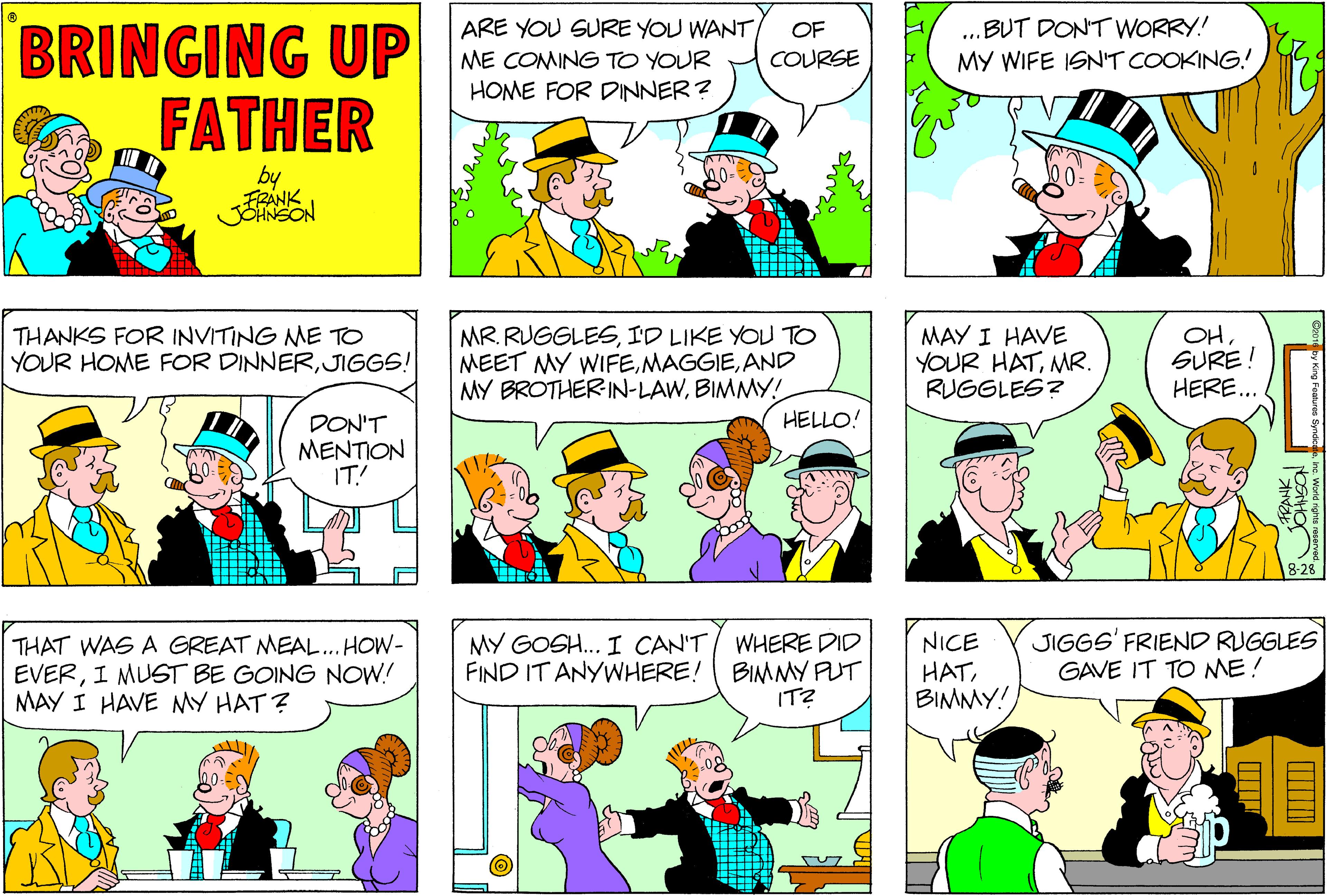 Interaction OCR: ...BUT DONT WORRY! MY WIFE ISNT COOKING! BRINGING UP FATHER ARE YOU SURE YOU WANT/ OF ME COMING TO YOUR COURSE HOME FOR DINNER? by JOHNSON THANKS FOR INVITING NME TO YOUR HOME FOR DINNERJIGGS! MR. RUGGLESID LIKE YOU TO MEET MY WIFEAND MY BROTHERIN-LAWBIMMY! MAY I HAVE YOUR HATMR. RUGGLES? OHSURE! HERE... HELLO! DON'T MENTION IT! THAT WAS A GREAT MEAL. HOW- EVERI MUST BE GOING NOW! MAY I HAVE MY HAT ? MY GOSH.. I CAN'T FIND IT ANYWHERE! WHERE DID BIMMY PUT IT? NICE HATBIMMY! JIGGS' FRIEND RUGGLES GAVE IT TO ME! ...BUT DONT WORRY! MY WIFE ISNT COOKING! BRINGING UP FATHER ARE YOU SURE YOU WANT/ OF ME COMING TO YOUR COURSE HOME FOR DINNER? by JOHNSON THANKS FOR INVITING NME TO YOUR HOME FOR DINNERJIGGS! MR. RUGGLESID LIKE YOU TO MEET MY WIFEAND MY BROTHERIN-LAWBIMMY! MAY I HAVE YOUR HATMR. RUGGLES? OHSURE! HERE... HELLO! DON'T MENTION IT! THAT WAS A GREAT MEAL. HOW- EVERI MUST BE GOING NOW! MAY I HAVE MY HAT ? MY GOSH.. I CAN'T FIND IT ANYWHERE! WHERE DID BIMMY PUT IT? NICE HATBIMMY! JIGGS' FRIEND RUGGLES GAVE IT TO ME!
