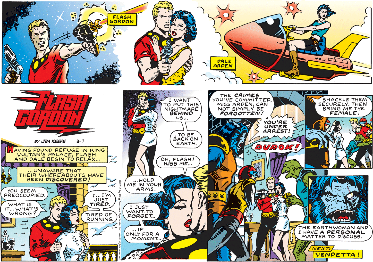 People OCR: FLASH GORDON DALE ARDEN LASH GURDON I WANT TO PUT THIS NIGHTMARE BEHIND Us... THE CRIMES You'VE COMMITTEDCAN NOT SIMPLY BE FORGOTTEN! SHACKLE THEM SÉCURELY. THEN BRING ME THE FEMALE. YOU'RE UNDER ARREST! TO BE BACK ON EARTHBY JIM KEEFE 8-7 DUROK! HAVING FOUND REFUGE IN KING VULTAN'S PALACEFLASH AND DALE BEGIN TO RELAX... OHFLASH ! KisS ME. ... UNAWARE THAT THEIR WHEREABOUTS HAVE BEEN DISCOVERED! HOLD MË IN YOUR ARMS. YOU SEEM PREOCCUPIED. I. I'M JUST TIRED. WHAT IS IT... WHAT'S WRONG I JUST WANT TO FORGET.. TIRED OF RUNNING.IF ONLY FOR A MOMENT. THE EARTHWOMAN AND I HAVE A PERSONAL MATTER TO DISCUSS. NEXT: VENDETTA ! FLASH GORDON DALE ARDEN LASH GURDON I WANT TO PUT THIS NIGHTMARE BEHIND Us... THE CRIMES You'VE COMMITTEDMISS ARDENCAN NOT SIMPLY BE FORGOTTEN! SHACKLE THEM SÉCURELY. THEN BRING ME THE FEMALE. YOU'RE UNDER ARREST! TO BE BACK ON EARTHBY JIM KEEFE 8-7 DUROK! HAVING FOUND REFUGE IN KING VULTAN'S PALACEFLASH AND DALE BEGIN TO RELAX... OHFLASH ! KisS ME. ... UNAWARE THAT THEIR WHEREABOUTS HAVE BEEN DISCOVERED! HOLD MË IN YOUR ARMS. YOU SEEM PREOCCUPIED. I. I'M JUST TIRED. WHAT IS IT... WHAT'S WRONG I JUST WANT TO FORGET.. TIRED OF RUNNING.IF ONLY FOR A MOMENT. THE EARTHWOMAN AND I HAVE A PERSONAL MATTER TO DISCUSS. NEXT: VENDETTA !