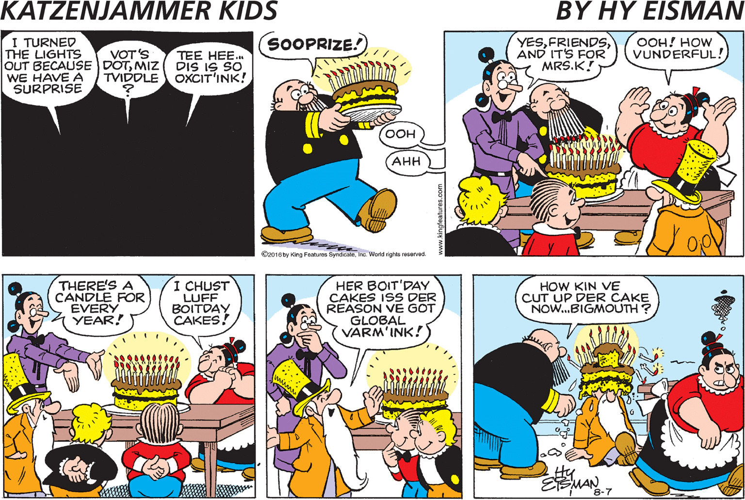 Comic book OCR: SOOPRIZE! I TURNED THE LIGHTS OUT BECAUSE DOTMIZ DIS IS SO WE HAVE A SURPRISE YESAND IT'S FOR MRS.K! OOH! HOW VUNDERFUL! VOT ????ENED TO DER LIGHTS? MAYBE IT'S BLOWN DER FUSE! VOT'S TEE HEE. TVIDDLE OXCIT'INK! ??? ??? Cao1sty arg Fatures SyndcaleIne World righto reserved. A MAGNIFICENT BIRTHDAY CAKE! THERE'S A CANDLE FOR EVERY 4 YEAR! I CHUST LUFF BOITDAY CAKES! HER BOIT'DAY CAKES ISS DER REASON VE GOT GLOBAL VARM'INK! HOW KIN VE CUT UP DER CAKE NOW.BIGMOUTH? 8-7 SOOPRIZE! I TURNED THE LIGHTS OUT BECAUSE DOTMIZ DIS IS SO WE HAVE A SURPRISE YESAND IT'S FOR MRS.K! OOH! HOW VUNDERFUL! VOT ????ENED TO DER LIGHTS? MAYBE IT'S BLOWN DER FUSE! VOT'S TEE HEE. TVIDDLE OXCIT'INK! ??? ??? Cao1sty arg Fatures SyndcaleIne World righto reserved. A MAGNIFICENT BIRTHDAY CAKE! THERE'S A CANDLE FOR EVERY 4 YEAR! I CHUST LUFF BOITDAY CAKES! HER BOIT'DAY CAKES ISS DER REASON VE GOT GLOBAL VARM'INK! HOW KIN VE CUT UP DER CAKE NOW.BIGMOUTH? 8-7