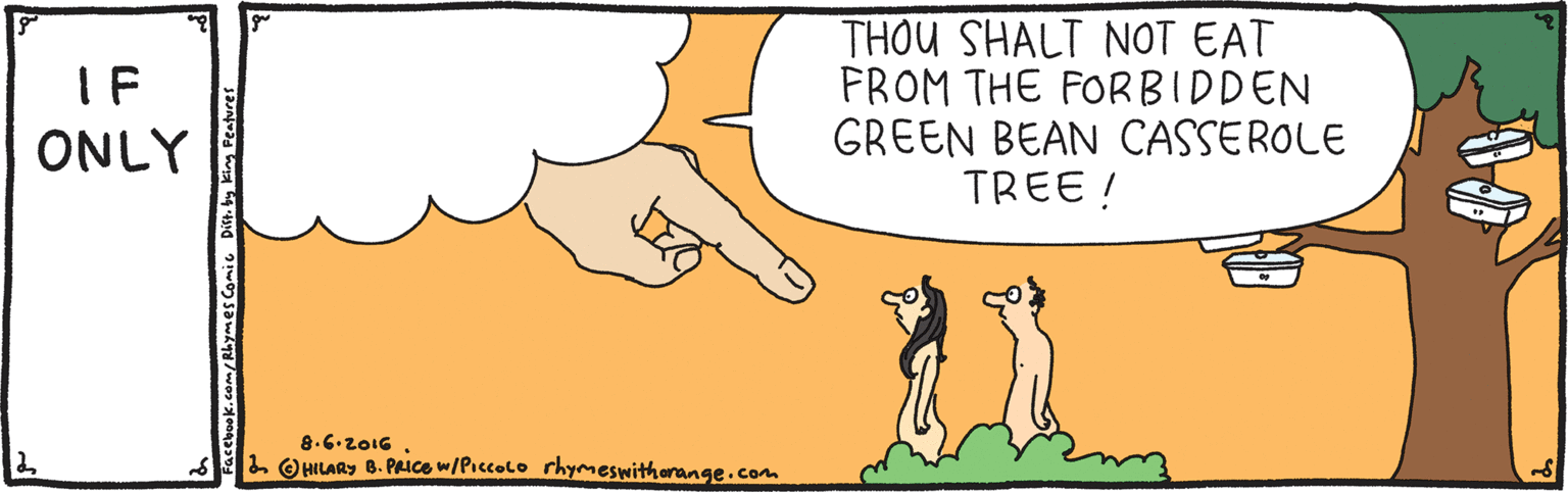 Font OCR: THOU SHALT NOT EAT FROM THE FORBIDDEN GREEN BEAN CASSEROLE TREE ! IF ONLY 8.6.z016 L OHILARY B. PAICE w/Piccolo rhymeswithorange.com King Peature THOU SHALT NOT EAT FROM THE FORBIDDEN GREEN BEAN CASSEROLE TREE ! IF ONLY 8.6.z016 L OHILARY B. PAICE w/Piccolo rhymeswithorange.com King Peature