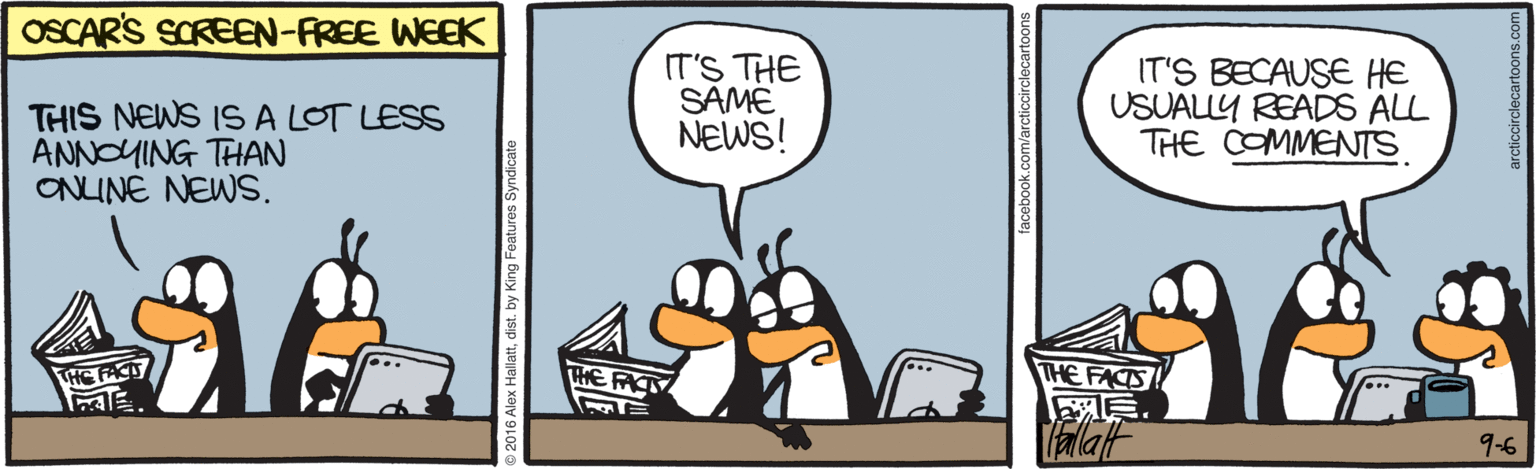 Drawing OCR: OSCAR'S SCREEN-FREE WEEK THIS NEWS 1S A LOT LESS ANNOUING THAN ONINE NEWS. IT'S THE SAME NEWS! IT'S BECAUSE HE USUALLY READS ALL THE COMMENTS THE FACTS ?Talaf THE FACT THE FATY 9-6 Alex Hallatdist. by King Foatures Syndicate OSCAR'S SCREEN-FREE WEEK THIS NEWS 1S A LOT LESS ANNOUING THAN ONINE NEWS. IT'S THE SAME NEWS! IT'S BECAUSE HE USUALLY READS ALL THE COMMENTS THE FACTS ?Talaf THE FACT THE FATY 9-6 Alex Hallatdist. by King Foatures Syndicate
