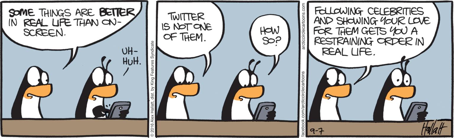 Interaction OCR: SOME THINGS ARE BETTER IN REAL URE THAN CN- SCREEN. TWITTER IS NOT ONE OF THEM. FalloWING CELEBRITIES AND SHOWING YOUR LOVE FOR THEM GETS YOU A RESTRAINING ORDER IN REAL UFE. HOW SO? UH- HuH. 9-7 SOME THINGS ARE BETTER IN REAL URE THAN CN- SCREEN. TWITTER IS NOT ONE OF THEM. FalloWING CELEBRITIES AND SHOWING YOUR LOVE FOR THEM GETS YOU A RESTRAINING ORDER IN REAL UFE. HOW SO? UH- HuH. 9-7