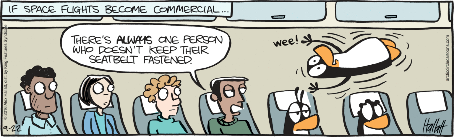 Fiction OCR: IF SPACE FUIGHTS BECOME COMMERCIAL... THERE'S ALWAYS CNE PERSON WHO DOESN'T KEEP THEIR SEATBELT FASTENED. wee! 9-22 Halat Hallattdist. by King Features Syr arcticcirclecartoons.c IF SPACE FUIGHTS BECOME COMMERCIAL... THERE'S ALWAYS CNE PERSON WHO DOESN'T KEEP THEIR SEATBELT FASTENED. wee! 9-22 Halat Hallattdist. by King Features Syr arcticcirclecartoons.c