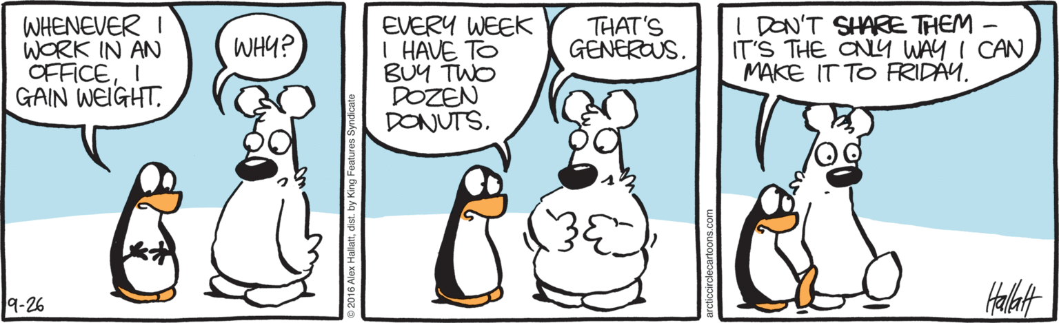 Cartoon OCR: WHENEVER I WORK IN AN OFFICEI GAIN WEIGHTEVERY WEEK I HAVE TO BUY TWO DOZEN DONUTSI DON'T SHARE THEM - IT'S THE ON9 WAY I CAN MAKE IT TO FRIDAY. WHY? THAT'S GENEROUS. Halut 9-26 o 2016 Alex Hallattdist. by King Features s WHENEVER I WORK IN AN OFFICEI GAIN WEIGHTEVERY WEEK I HAVE TO BUY TWO DOZEN DONUTSI DON'T SHARE THEM - IT'S THE ON9 WAY I CAN MAKE IT TO FRIDAY. WHY? THAT'S GENEROUS. Halut 9-26 o 2016 Alex Hallattdist. by King Features s