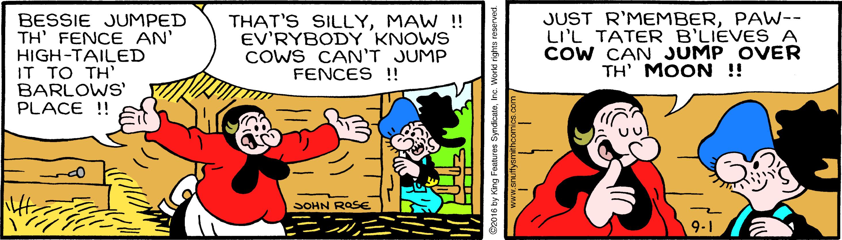Humour OCR: BESSIE JUMPED TH' FENCE AN' HIGH-TAILED IT TO TH' BARLOWS' PLACE !! THAT'S SILLYMAW !! EV'RYBODY KNOWS COWS CAN'T JUMP FENCES !! JUST R'MEMBERPAW-- LI'L TATER B'LIEVES A COW CAN JUMP OVER TH' MOON !! SOHN ROSE 9-1 ? S2016 by King Features SyndicateInc. World rig BESSIE JUMPED TH' FENCE AN' HIGH-TAILED IT TO TH' BARLOWS' PLACE !! THAT'S SILLYMAW !! EV'RYBODY KNOWS COWS CAN'T JUMP FENCES !! JUST R'MEMBERPAW-- LI'L TATER B'LIEVES A COW CAN JUMP OVER TH' MOON !! SOHN ROSE 9-1 ? S2016 by King Features SyndicateInc. World rig