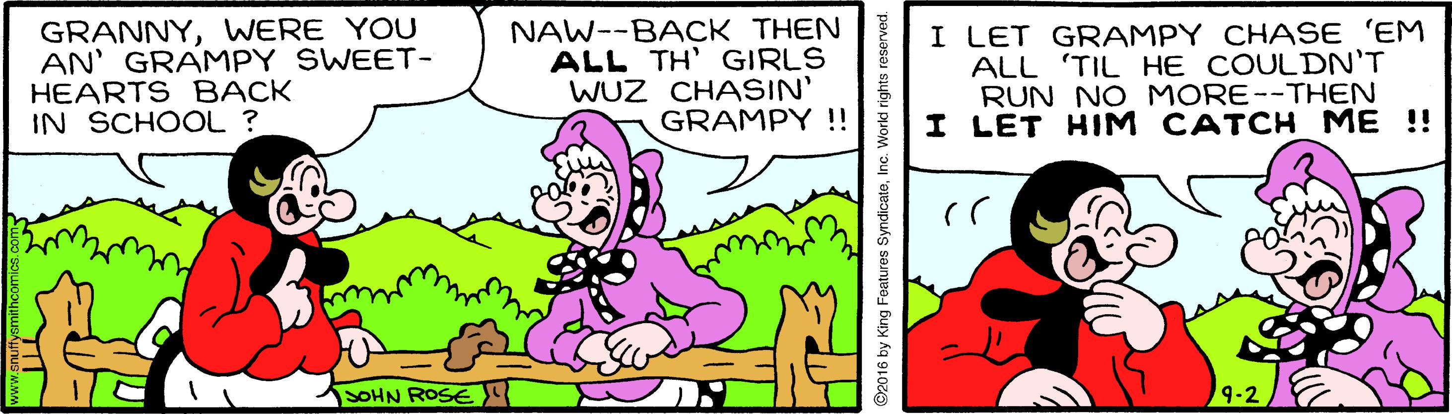 Sharing OCR: GRANNYWERE YOU AN' GRAMPY SWEET- HEARTS BACK IN SCHOOL ? NAW--BACK THEN ALL TH' GIRLS WUZ CHASIN' GRAMPY !! I LET GRAMPY CHASE 'EM ALL 'TIL HE COULDN'T RUN NO MORE--THEN I LET HIM CATCH ME !! SOHN ROSE 9-2 ©2016 by King Features SyndicateInc. World rig GRANNYWERE YOU AN' GRAMPY SWEET- HEARTS BACK IN SCHOOL ? NAW--BACK THEN ALL TH' GIRLS WUZ CHASIN' GRAMPY !! I LET GRAMPY CHASE 'EM ALL 'TIL HE COULDN'T RUN NO MORE--THEN I LET HIM CATCH ME !! SOHN ROSE 9-2 ©2016 by King Features SyndicateInc. World rig