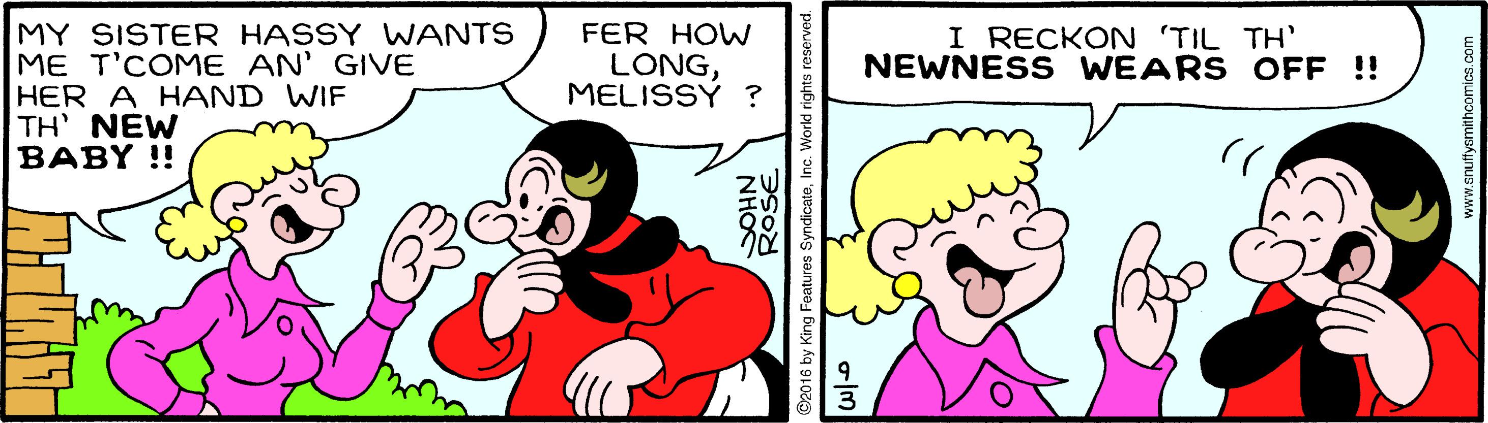Art OCR: MY SISTER HASSY WWANTS ME T'COME AN' GIVE HER A HAND WIF TH NEW BABY !! FER HOW LONGMELISSY ? I RECKON 'TIL TH' NEWNESS WEARS OFF !! NHOS ©2016 by King Features SyndicateInc. L ROSE www.snuffysmithcomicscom MY SISTER HASSY WWANTS ME T'COME AN' GIVE HER A HAND WIF TH NEW BABY !! FER HOW LONGMELISSY ? I RECKON 'TIL TH' NEWNESS WEARS OFF !! NHOS ©2016 by King Features SyndicateInc. L ROSE www.snuffysmithcomics