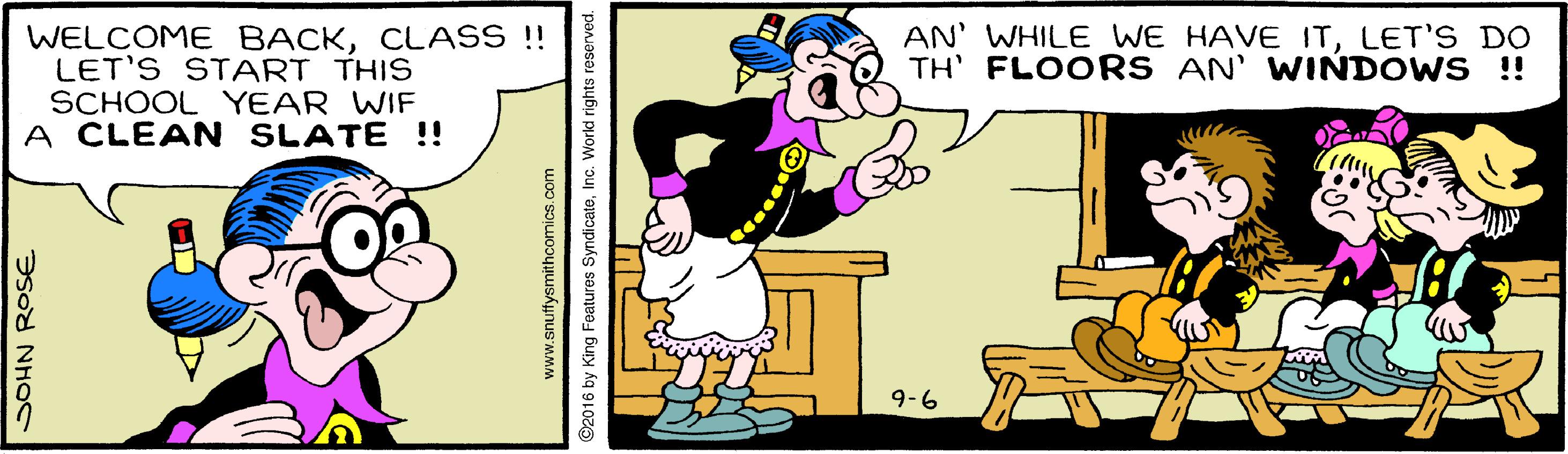 Font OCR: WELCOME BACKCLASS !! LET'S START THIS SCHOOL YEAR WIF A CLEAN SLATE !! AN WHILE WE HAVE ITLET'S DO TH' FLOORS AN' WINDOWS !! 9-6 SOHN ROSE www.snuffysmithcomics.com 2016 by King Features SyndicateInc. World rights i WELCOME BACKCLASS !! LET'S START THIS SCHOOL YEAR WIF A CLEAN SLATE !! AN WHILE WE HAVE ITLET'S DO TH' FLOORS AN' WINDOWS !! 9-6 SOHN ROSE www.snuffysmithcomics.com 2016 by King Features SyndicateInc. World rights i