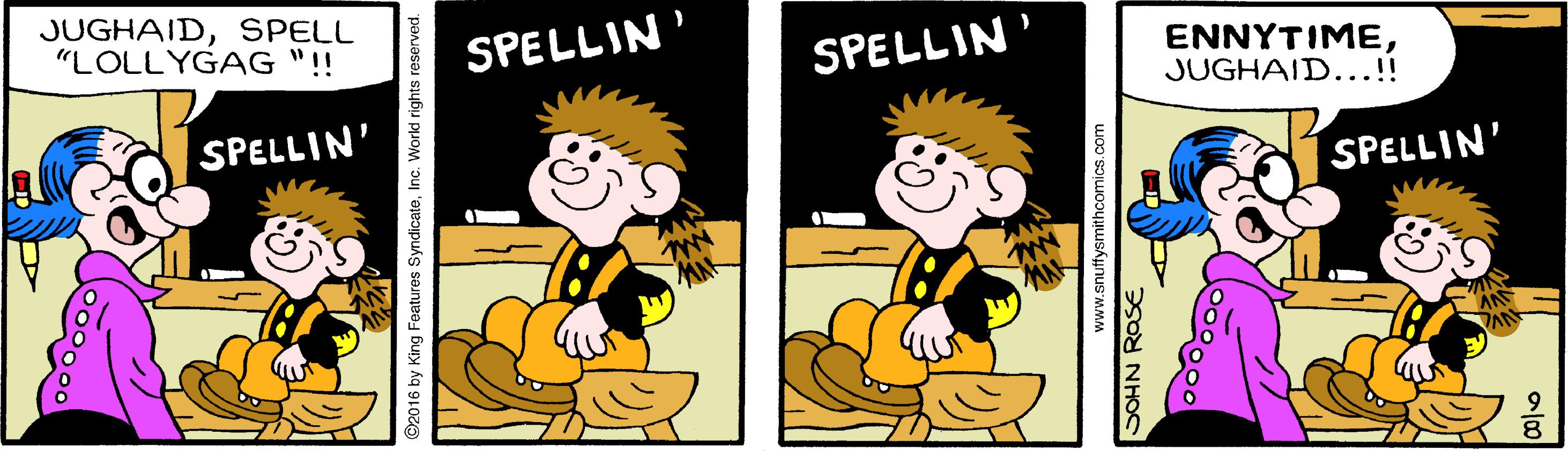 Finger OCR: JUGHAIDSPELL "LOLLYGAG "!! SPELLIN SPELLIN' ENNYTIMEJUGHAID...!! SPELLIN' SPELLIN' 2016 by King Features SyndicateInc. World rights reserved. www.snuffysmithcomics.com SOHN ROSE JUGHAIDSPELL "LOLLYGAG "!! SPELLIN SPELLIN' ENNYTIMEJUGHAID...!! SPELLIN' SPELLIN' 2016 by King Features SyndicateInc. World rights reserved. www.snuffysmithcomics.com SOHN ROSE