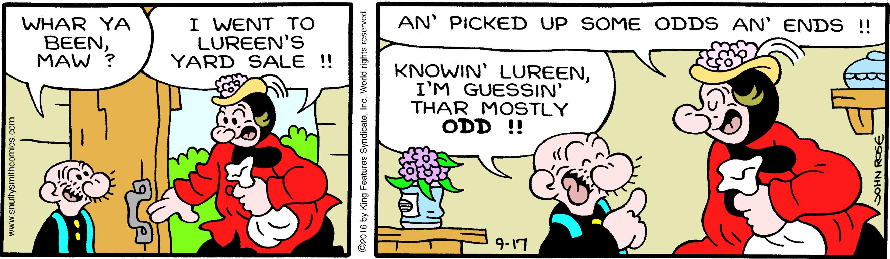 Art OCR: AN' PICKED UP SOME ODDS AN' ENDS !! WHAR YA BEENMAW ? I WENT TO LUREEN'S YARD SALE ! KNOWIN' LUREENI'M GUESSIN' THAR MOSTLY ODD !! 9-17 www.snuttysmithcomics.com ©2016 by King Features SyndicateInc. World rights reserved. AN' PICKED UP SOME ODDS AN' ENDS !! WHAR YA BEENMAW ? I WENT TO LUREEN'S YARD SALE ! KNOWIN' LUREENI'M GUESSIN' THAR MOSTLY ODD !! 9-17 www.snuttysmithcomics.com ©2016 by King Features SyndicateInc. World rights reserved.