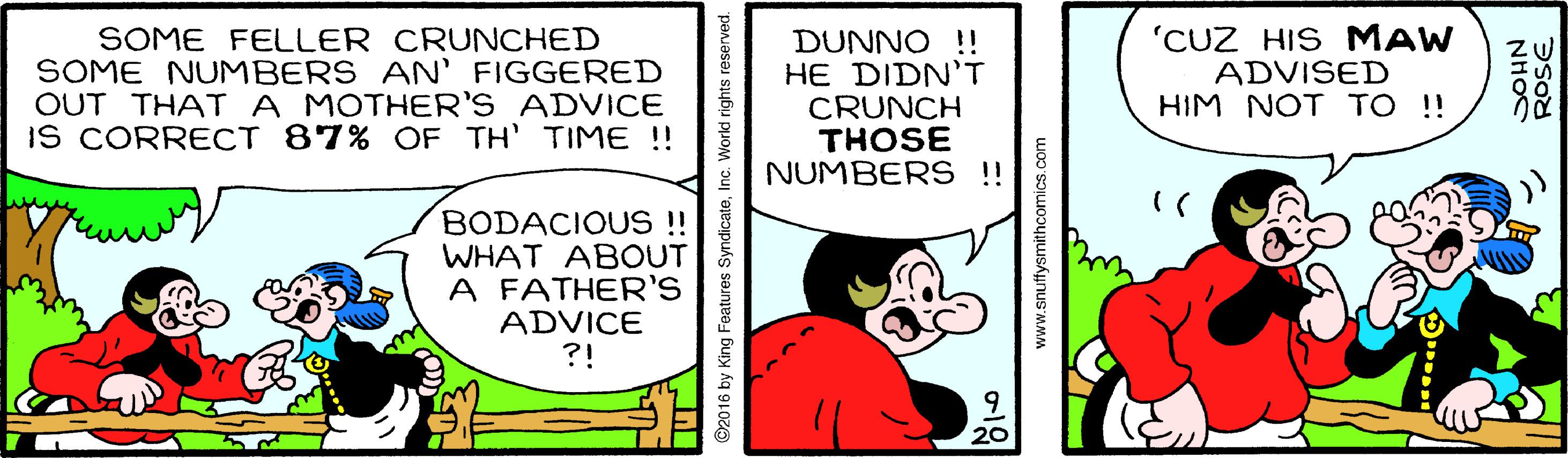 Pleased OCR: SOME FELLER CRUNCHED SOME NUMBERS AN' FIGGERED OUT THATA MOTHER'S ADVICE IS CORRECT 87% OF TH' TIME ! DUNNO !! HE DIDN'T CRUNCH THOSE NUMBERS !! 'CUZ HIS MAW ADVISED HIM NOT TO !! BODACIOUS !! WHAT ABOUT A FATHER'S ADVICE ?! 92016 by King Features SyndicateInc. World rig www.snuffysmithcomics.com NHOS ROSE SOME FELLER CRUNCHED SOME NUMBERS AN' FIGGERED OUT THATA MOTHER'S ADVICE IS CORRECT 87% OF TH' TIME ! DUNNO !! HE DIDN'T CRUNCH THOSE NUMBERS !! 'CUZ HIS MAW ADVISED HIM NOT TO !! BODACIOUS !! WHAT ABOUT A FATHER'S ADVICE ?! 92016 by King Features SyndicateInc. World rig www.snuffysmithcomics.com NHOS ROSE