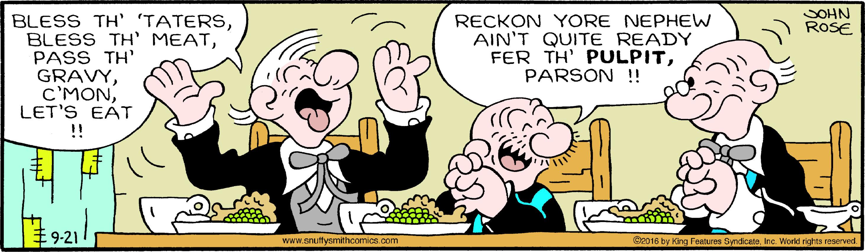 Happy OCR: SOHN ROSE BLESS TH' 'TATERSPASS TH' GRAVYLET'S EAT !! RECKON YORE NEPHEW AIN'T QUITE READY FER TH' PULPITPARSON !! #9-21 ©2016 by King Features SyndicateInc. World rights reserved. www.snuffysmithcomics.com SOHN ROSE BLESS TH' 'TATERSBLESS TH' MEATPASS TH' GRAVYLET'S EAT !! RECKON YORE NEPHEW AIN'T QUITE READY FER TH' PULPITPARSON !! #9-21 ©2016 by King Features SyndicateInc. World rights reserved. www.snuffysmithcomics.com