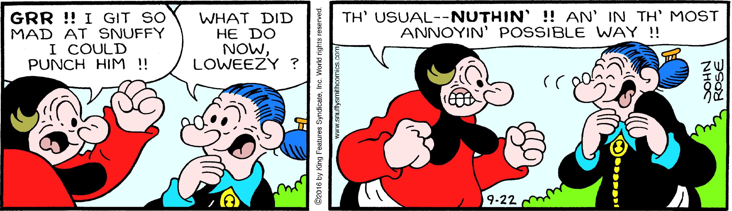 Organism OCR: TH' USUAL--NUTHIN' !! AN' IN TH' MOST ANNOYIN' POSSIBLE WAY !! GRR !! I GIT SO MAD AT SNUFFY I COULD PUNCH HIM !! WHAT DID HE DO NOWLOWEEZY ? 19-22 ©2016 by King Features SyndicateI NHOC TH' USUAL--NUTHIN' !! AN' IN TH' MOST ANNOYIN' POSSIBLE WAY !! GRR !! I GIT SO MAD AT SNUFFY I COULD PUNCH HIM !! WHAT DID HE DO NOWLOWEEZY ? 19-22 ©2016 by King Features SyndicateI NHOC
