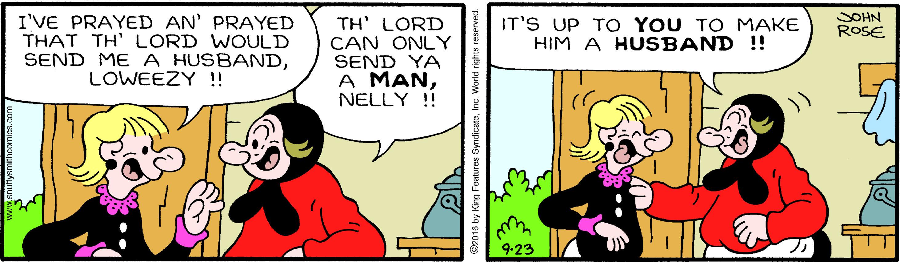 Font OCR: SOHN ROSE I'VE PRAYED AN' PRAYED THAT TH' LORD WWOULD SEND ME A HUSBANDLOWEEZY !! TH' LORD CAN ONLY SEND YA A MANNELLY !! IT'S UP T O YOU TO MAKE HIM A HUSBAND !! 9-23 2016 by King Features SyndicateSOHN ROSE I'VE PRAYED AN' PRAYED THAT TH' LORD WWOULD SEND ME A HUSBANDLOWEEZY !! TH' LORD CAN ONLY SEND YA A MANNELLY !! IT'S UP T O YOU TO MAKE HIM A HUSBAND !! 9-23 2016 by King Features Syndicate