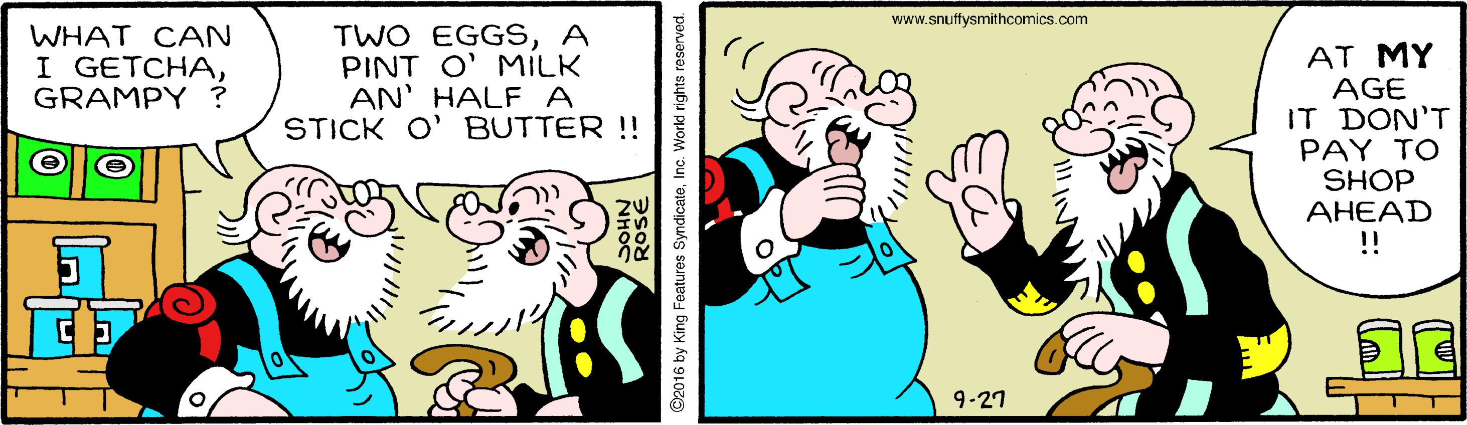 Sharing OCR: www.snuffysmithcomics.com WHAT CAN I GETCHAGRAMPY ? TWO EGGSA PINT O' MILK AN' HALF A STICK O' BUTTER !! AT MY AGE IT DON'T PAY TO SHOP AHEAD !! 9-27 2016 by King Features SyndicateInc. World rights reserved. www.snuffysmithcomics.com WHAT CAN I GETCHAGRAMPY ? TWO EGGSA PINT O' MILK AN' HALF A STICK O' BUTTER !! AT MY AGE IT DON'T PAY TO SHOP AHEAD !! 9-27 2016 by King Features SyndicateInc. World rights reserved.
