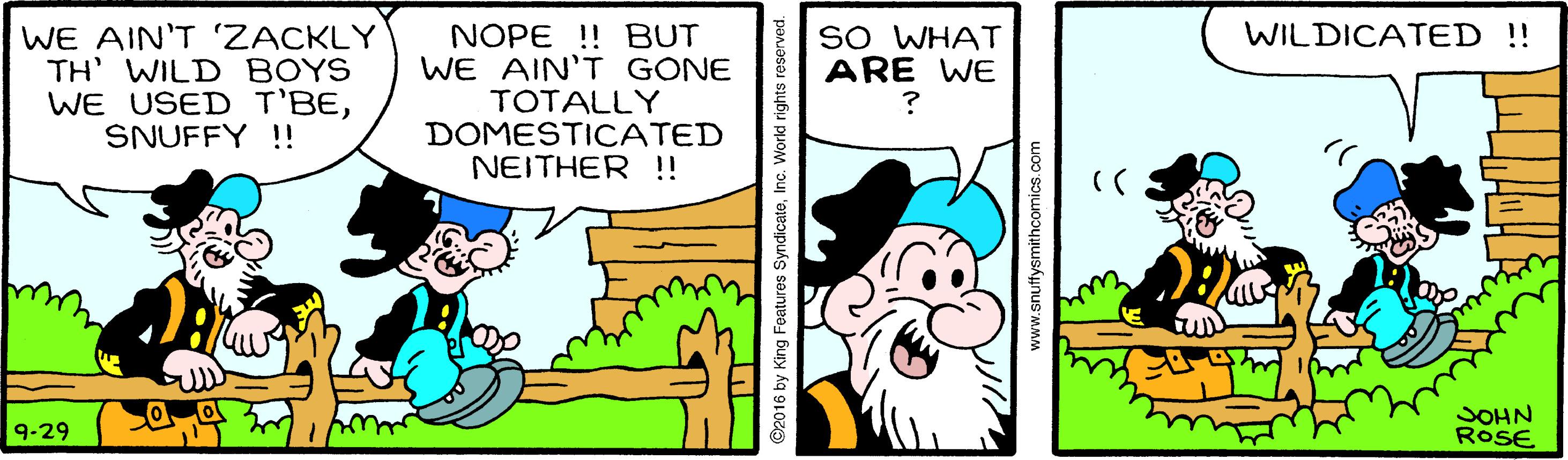 Art OCR: WE AIN'T 'ZACKLY TH' WILD BOYS WE USED T'BESNUFFY !! SO WHAT ARE WE WILDICATED !! NOPE !! BUT WE AIN'T GONE TOTALLY DOMESTICATED NEITHER !! SOHN RoSE 9-29 ww.snuffysmithcomics.com WE AIN'T 'ZACKLY TH' WILD BOYS WE USED T'BESNUFFY !! SO WHAT ARE WE WILDICATED !! NOPE !! BUT WE AIN'T GONE TOTALLY DOMESTICATED NEITHER !! SOHN RoSE 9-29 ww.snuffysmithcomics.com