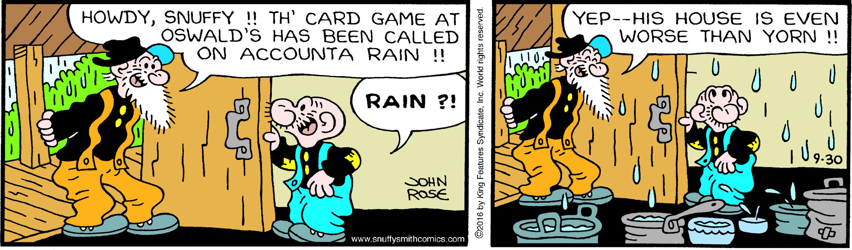 Happy OCR: HOWDYSNUFFY ! TH' CARD GAME AT OSWALD'S HAS BEEN CALLED ON ACCOUNTA RAIN ! YEP--HIS HOUSE IS EVEN WORSE THAN YORN !! RAIN ?! 9.30 SOHN ROSE www.snutffysmithcomics.com Features Syndica HOWDYSNUFFY ! TH' CARD GAME AT OSWALD'S HAS BEEN CALLED ON ACCOUNTA RAIN ! YEP--HIS HOUSE IS EVEN WORSE THAN YORN !! RAIN ?! 9.30 SOHN ROSE www.snutffysmithcomics.com Features Syndica