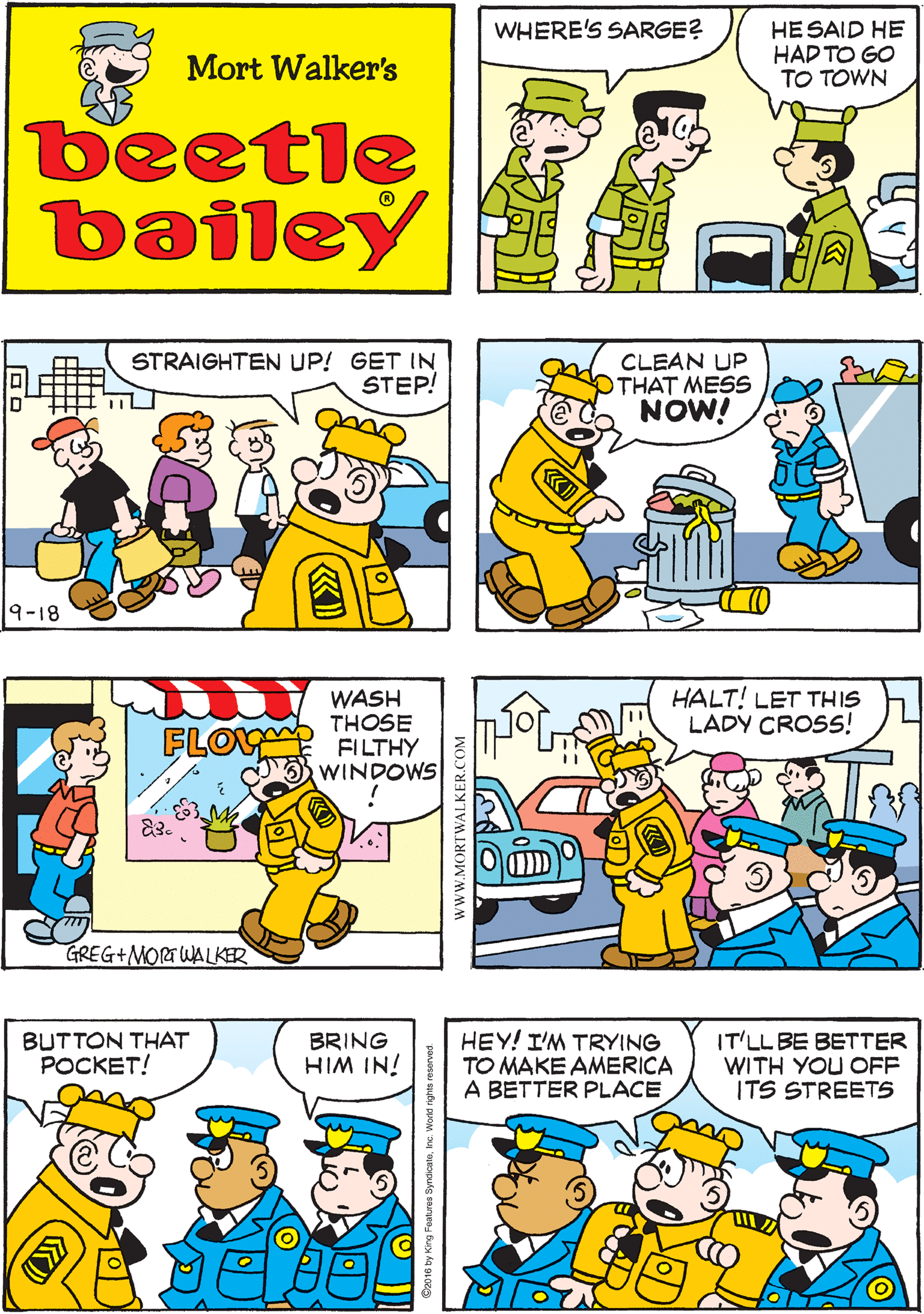 Rectangle OCR: OHTHAT POOR TOWN! I HOPE IT SURVIVES HIS VISIT WHERE'S SARGE? HE SAID HE HAD TO GO TO TOWN Mort Walker's beetle bailey WASH THOSE FILTHY WINDOWS STRAIGHTEN UP! GET IN STEP! CLEAN UP OTHAT MESS NOW! FLOY 9-18 GREG+MORTWALKER HALT! LET THIS LADY CROSS! BUTTON THAT POCKET! BRING HIM IN! HEY! I'M TRYING TO MAKE AMERICA A BETTER PLACE IT'LL BE BETTER WITH YOU OFF ITS STREETS www.MORTWALKER.COM OHTHAT POOR TOWN! I HOPE IT SURVIVES HIS VISIT WHERE'S SARGE? HE SAID HE HAD TO GO TO TOWN Mort Walker's beetle bailey WASH THOSE FILTHY WINDOWS STRAIGHTEN UP! GET IN STEP! CLEAN UP OTHAT MESS NOW! FLOY 9-18 GREG+MORTWALKER HALT! LET THIS LADY CROSS! BUTTON THAT POCKET! BRING HIM IN! HEY! I'M TRYING TO MAKE AMERICA A BETTER PLACE IT'LL BE BETTER WITH YOU OFF ITS STREETS www.MORTWALKER.COM