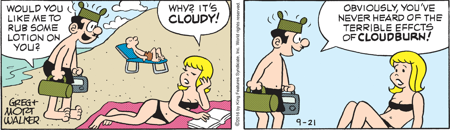 Art OCR: WOULD YOU LIKE ME TO RUB SOME LOTION ON YOU? WHY? IT'S CLOUDY! OBVIOUSLYYOU'VE NEVER HEARD OF THE TERRIBLE EFFCTS OF CLOUDBURN! GREG+ MORT WALKER 9-2| 92016 by King Features SyndicateInc. World rights reserved. WOULD YOU LIKE ME TO RUB SOME LOTION ON YOU? WHY? IT'S CLOUDY! OBVIOUSLYYOU'VE NEVER HEARD OF THE TERRIBLE EFFCTS OF CLOUDBURN! GREG+ MORT WALKER 9-2| 92016 by King Features SyndicateInc. World rights reserved.